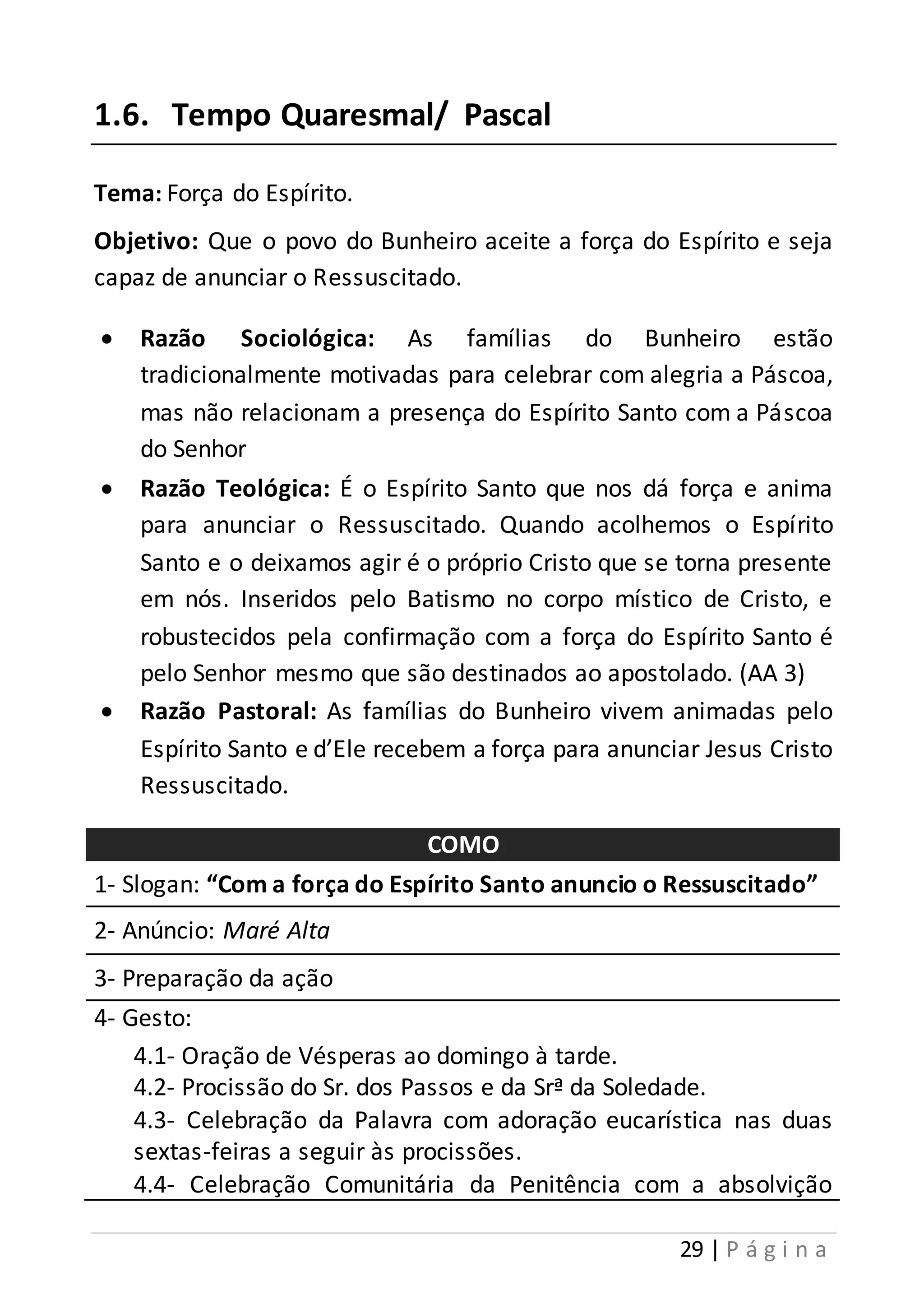 29 | P á g i n a 
1.6. Tempo Quaresmal/ Pascal 
Tema: Força do Espírito. 
Objetivo: Que o povo do Bunheiro aceite a força do Espírito e seja 
capaz de anunciar o Ressuscitado. 
 Razão Sociológica: As famílias do Bunheiro estão 
tradicionalmente motivadas para celebrar com alegria a Páscoa, 
mas não relacionam a presença do Espírito Santo com a Páscoa 
do Senhor 
 Razão Teológica: É o Espírito Santo que nos dá força e anima 
para anunciar o Ressuscitado. Quando acolhemos o Espírito 
Santo e o deixamos agir é o próprio Cristo que se torna presente 
em nós. Inseridos pelo Batismo no corpo místico de Cristo, e 
robustecidos pela confirmação com a força do Espírito Santo é 
pelo Senhor mesmo que são destinados ao apostolado. (AA 3) 
 Razão Pastoral: As famílias do Bunheiro vivem animadas pelo 
Espírito Santo e d’Ele recebem a força para anunciar Jesus Cristo 
Ressuscitado. 
COMO 
1- Slogan: “Com a força do Espírito Santo anuncio o Ressuscitado” 
2- Anúncio: Maré Alta 
3- Preparação da ação 
4- Gesto: 
4.1- Oração de Vésperas ao domingo à tarde. 
4.2- Procissão do Sr. dos Passos e da Srª da Soledade. 
4.3- Celebração da Palavra com adoração eucarística nas duas 
sextas-feiras a seguir às procissões. 
4.4- Celebração Comunitária da Penitência com a absolvição 
 