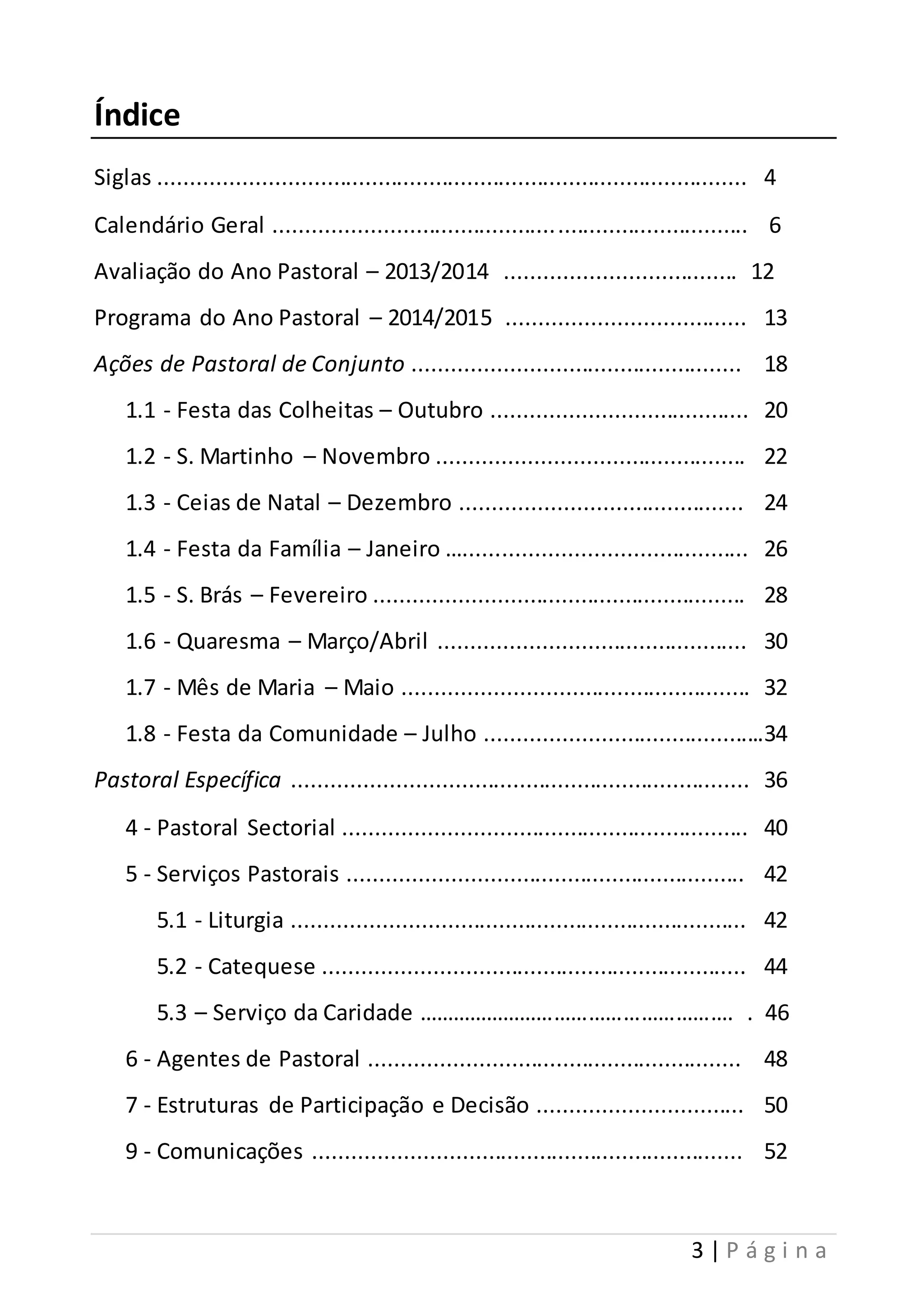 3 | P á g i n a 
Índice 
Siglas ............................................................................................ 4 
Calendário Geral ............................................ .............................. 6 
Avaliação do Ano Pastoral – 2013/2014 .................................... 12 
Programa do Ano Pastoral – 2014/2015 ..................................... 13 
Ações de Pastoral de Conjunto ................................................... 18 
1.1 - Festa das Colheitas – Outubro ........................................ 20 
1.2 - S. Martinho – Novembro ................................................ 22 
1.3 - Ceias de Natal – Dezembro ............................................ 24 
1.4 - Festa da Família – Janeiro …............................................ 26 
1.5 - S. Brás – Fevereiro .......................................................... 28 
1.6 - Quaresma – Março/Abril ................................................ 30 
1.7 - Mês de Maria – Maio ...................................................... 32 
1.8 - Festa da Comunidade – Julho ............................................34 
Pastoral Específica ....................................................................... 36 
4 - Pastoral Sectorial ............................................................... 40 
5 - Serviços Pastorais .............................................................. 42 
5.1 - Liturgia ....................................................................... 42 
5.2 - Catequese .................................................................. 44 
5.3 – Serviço da Caridade ………………………………………………. . 46 
6 - Agentes de Pastoral .......................................................... 48 
7 - Estruturas de Participação e Decisão ................................ 50 
9 - Comunicações ................................................................... 52 
 