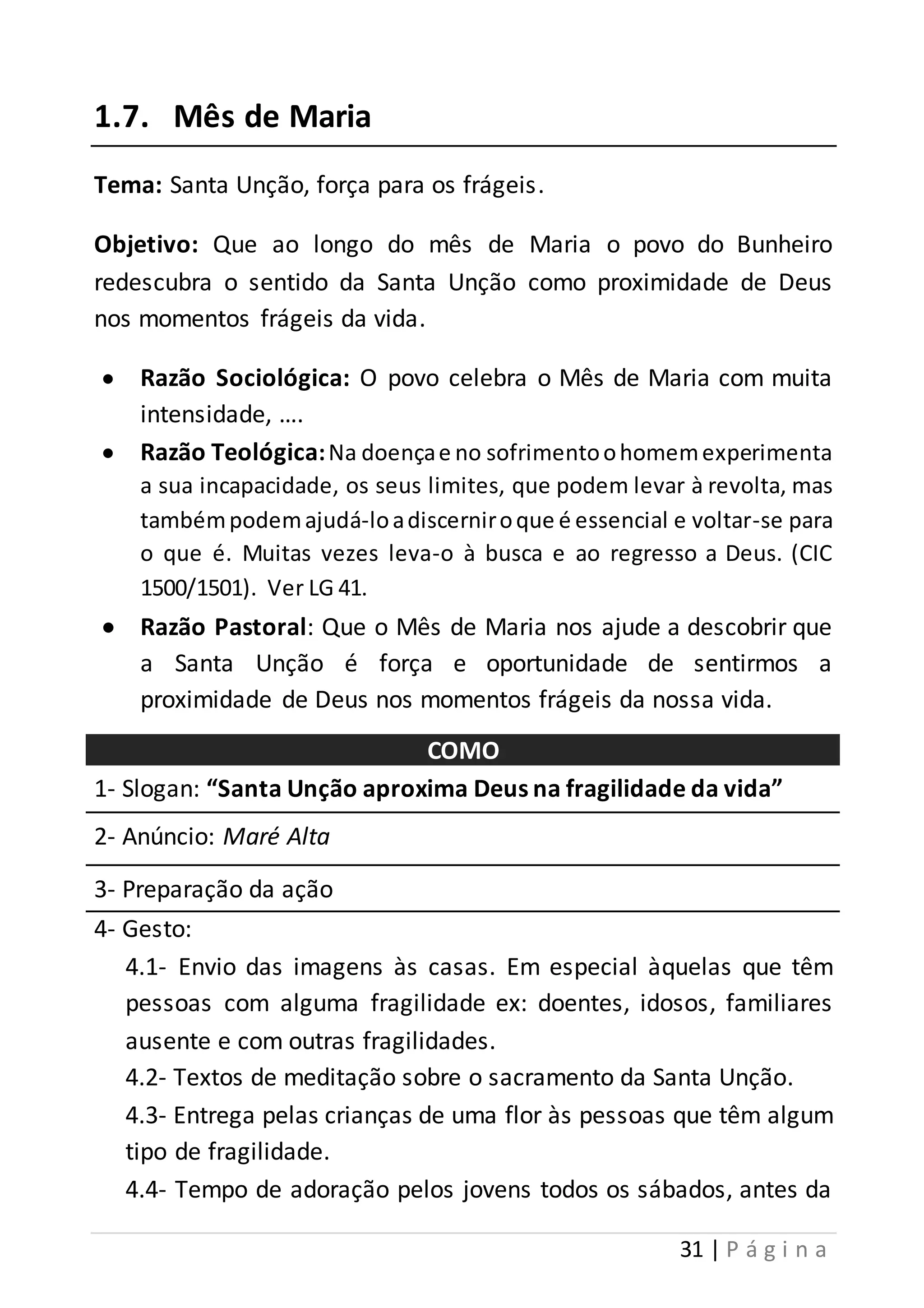 31 | P á g i n a 
1.7. Mês de Maria 
Tema: Santa Unção, força para os frágeis. 
Objetivo: Que ao longo do mês de Maria o povo do Bunheiro 
redescubra o sentido da Santa Unção como proximidade de Deus 
nos momentos frágeis da vida. 
 Razão Sociológica: O povo celebra o Mês de Maria com muita 
intensidade, …. 
 Razão Teológica: Na doença e no sofrimento o homem experimenta 
a sua incapacidade, os seus limites, que podem levar à revolta, mas 
também podem ajudá-lo a discernir o que é essencial e voltar-se para 
o que é. Muitas vezes leva-o à busca e ao regresso a Deus. (CIC 
1500/1501). Ver LG 41. 
 Razão Pastoral: Que o Mês de Maria nos ajude a descobrir que 
a Santa Unção é força e oportunidade de sentirmos a 
proximidade de Deus nos momentos frágeis da nossa vida. 
COMO 
1- Slogan: “Santa Unção aproxima Deus na fragilidade da vida” 
2- Anúncio: Maré Alta 
3- Preparação da ação 
4- Gesto: 
4.1- Envio das imagens às casas. Em especial àquelas que têm 
pessoas com alguma fragilidade ex: doentes, idosos, familiares 
ausente e com outras fragilidades. 
4.2- Textos de meditação sobre o sacramento da Santa Unção. 
4.3- Entrega pelas crianças de uma flor às pessoas que têm algum 
tipo de fragilidade. 
4.4- Tempo de adoração pelos jovens todos os sábados, antes da 
 