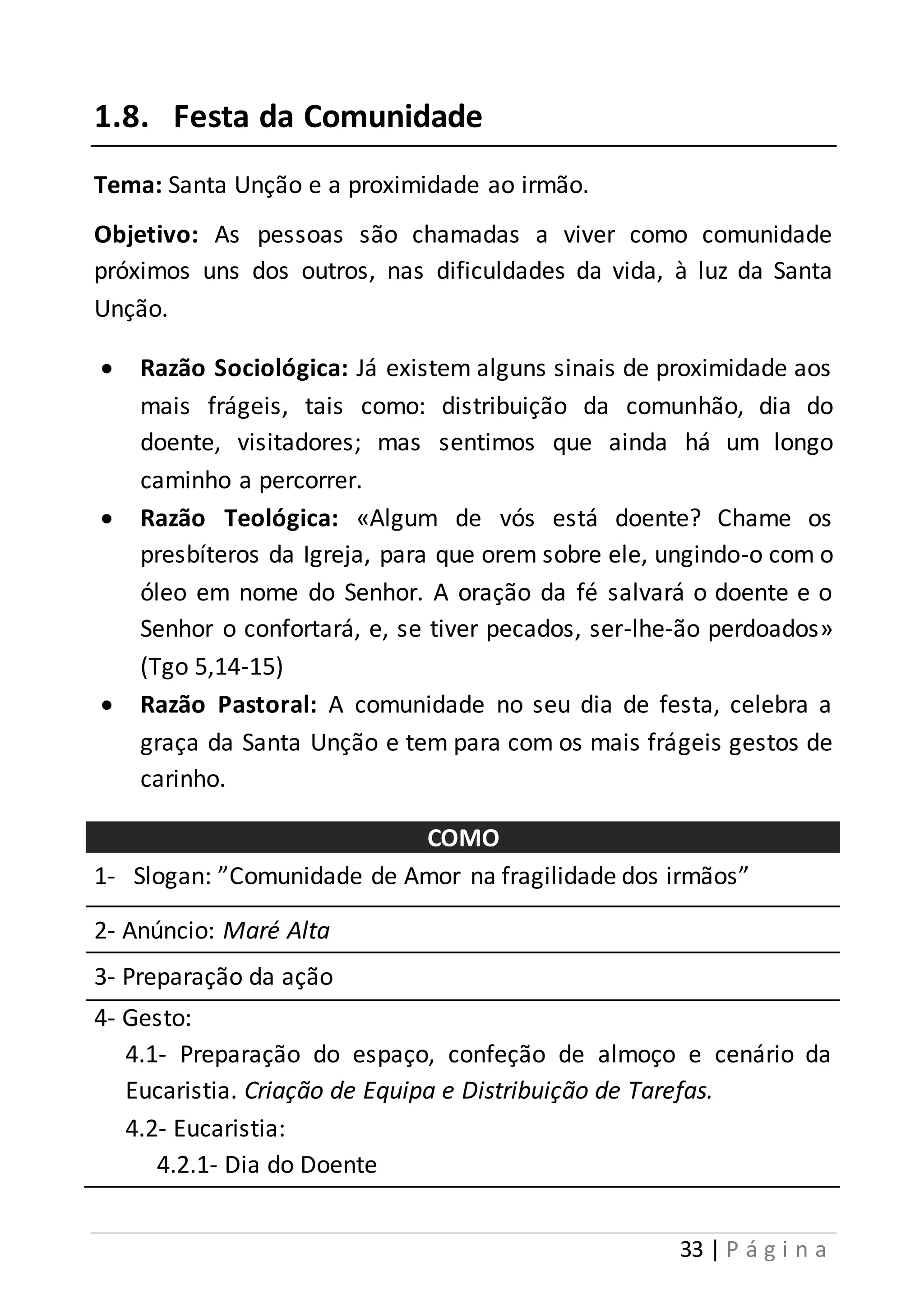 33 | P á g i n a 
1.8. Festa da Comunidade 
Tema: Santa Unção e a proximidade ao irmão. 
Objetivo: As pessoas são chamadas a viver como comunidade 
próximos uns dos outros, nas dificuldades da vida, à luz da Santa 
Unção. 
 Razão Sociológica: Já existem alguns sinais de proximidade aos 
mais frágeis, tais como: distribuição da comunhão, dia do 
doente, visitadores; mas sentimos que ainda há um longo 
caminho a percorrer. 
 Razão Teológica: «Algum de vós está doente? Chame os 
presbíteros da Igreja, para que orem sobre ele, ungindo-o com o 
óleo em nome do Senhor. A oração da fé salvará o doente e o 
Senhor o confortará, e, se tiver pecados, ser-lhe-ão perdoados» 
(Tgo 5,14-15) 
 Razão Pastoral: A comunidade no seu dia de festa, celebra a 
graça da Santa Unção e tem para com os mais frágeis gestos de 
carinho. 
COMO 
1- Slogan: ”Comunidade de Amor na fragilidade dos irmãos” 
2- Anúncio: Maré Alta 
3- Preparação da ação 
4- Gesto: 
4.1- Preparação do espaço, confeção de almoço e cenário da 
Eucaristia. Criação de Equipa e Distribuição de Tarefas. 
4.2- Eucaristia: 
4.2.1- Dia do Doente 
 