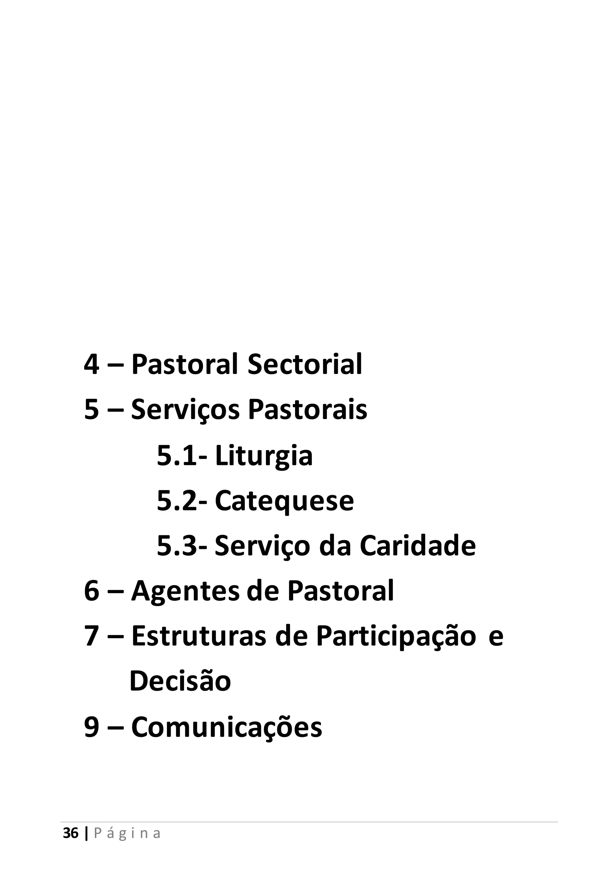 4 – Pastoral Sectorial 
5 – Serviços Pastorais 
5.1- Liturgia 
5.2- Catequese 
5.3- Serviço da Caridade 
6 – Agentes de Pastoral 
7 – Estruturas de Participação e 
Decisão 
9 – Comunicações 
36 | P á g i n a 
 