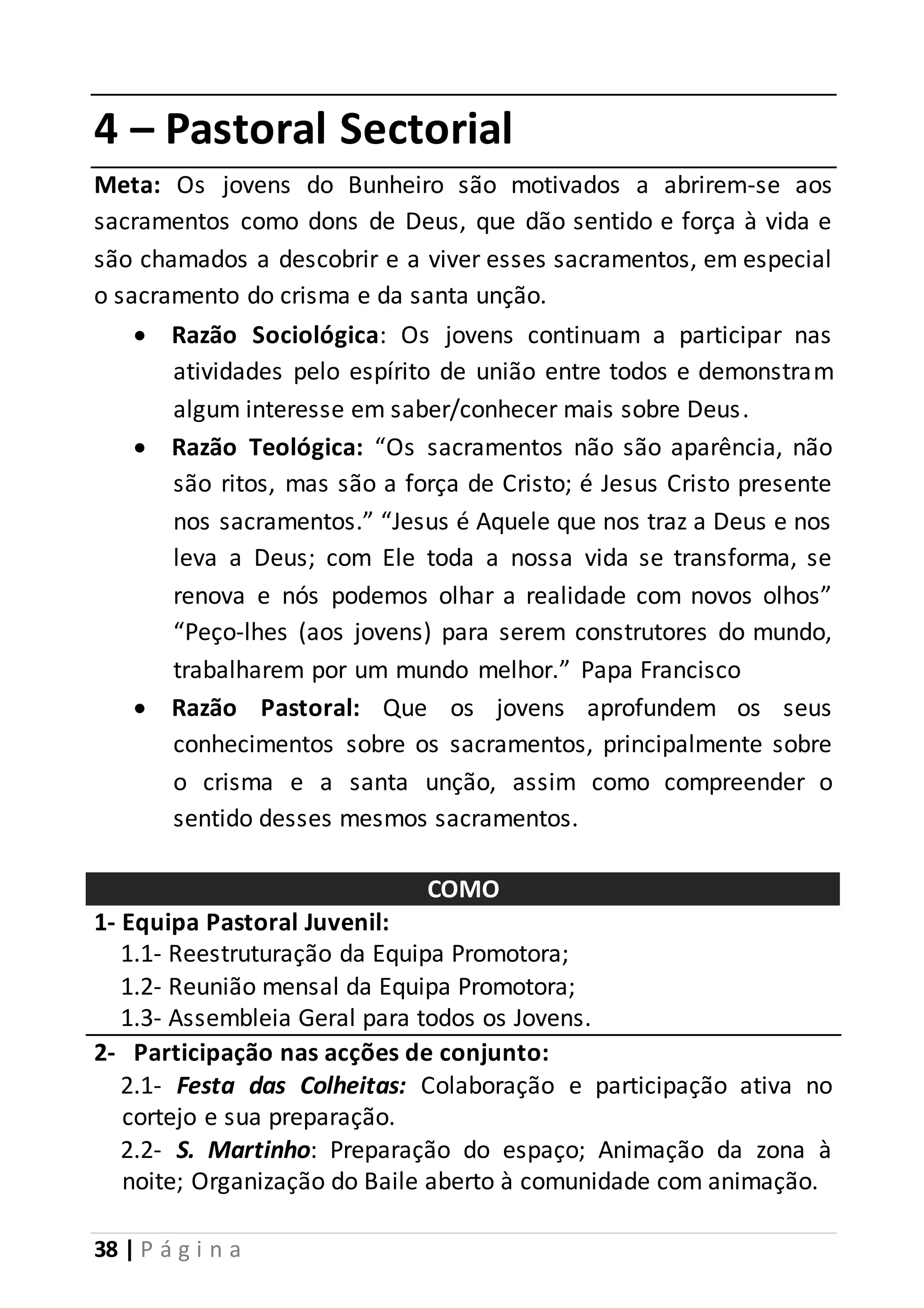 4 – Pastoral Sectorial 
Meta: Os jovens do Bunheiro são motivados a abrirem-se aos 
sacramentos como dons de Deus, que dão sentido e força à vida e 
são chamados a descobrir e a viver esses sacramentos, em especial 
o sacramento do crisma e da santa unção. 
 Razão Sociológica: Os jovens continuam a participar nas 
atividades pelo espírito de união entre todos e demonstram 
algum interesse em saber/conhecer mais sobre Deus. 
 Razão Teológica: “Os sacramentos não são aparência, não 
são ritos, mas são a força de Cristo; é Jesus Cristo presente 
nos sacramentos.” “Jesus é Aquele que nos traz a Deus e nos 
leva a Deus; com Ele toda a nossa vida se transforma, se 
renova e nós podemos olhar a realidade com novos olhos” 
“Peço-lhes (aos jovens) para serem construtores do mundo, 
trabalharem por um mundo melhor.” Papa Francisco 
 Razão Pastoral: Que os jovens aprofundem os seus 
conhecimentos sobre os sacramentos, principalmente sobre 
o crisma e a santa unção, assim como compreender o 
sentido desses mesmos sacramentos. 
38 | P á g i n a 
COMO 
1- Equipa Pastoral Juvenil: 
1.1- Reestruturação da Equipa Promotora; 
1.2- Reunião mensal da Equipa Promotora; 
1.3- Assembleia Geral para todos os Jovens. 
2- Participação nas acções de conjunto: 
2.1- Festa das Colheitas: Colaboração e participação ativa no 
cortejo e sua preparação. 
2.2- S. Martinho: Preparação do espaço; Animação da zona à 
noite; Organização do Baile aberto à comunidade com animação. 
 