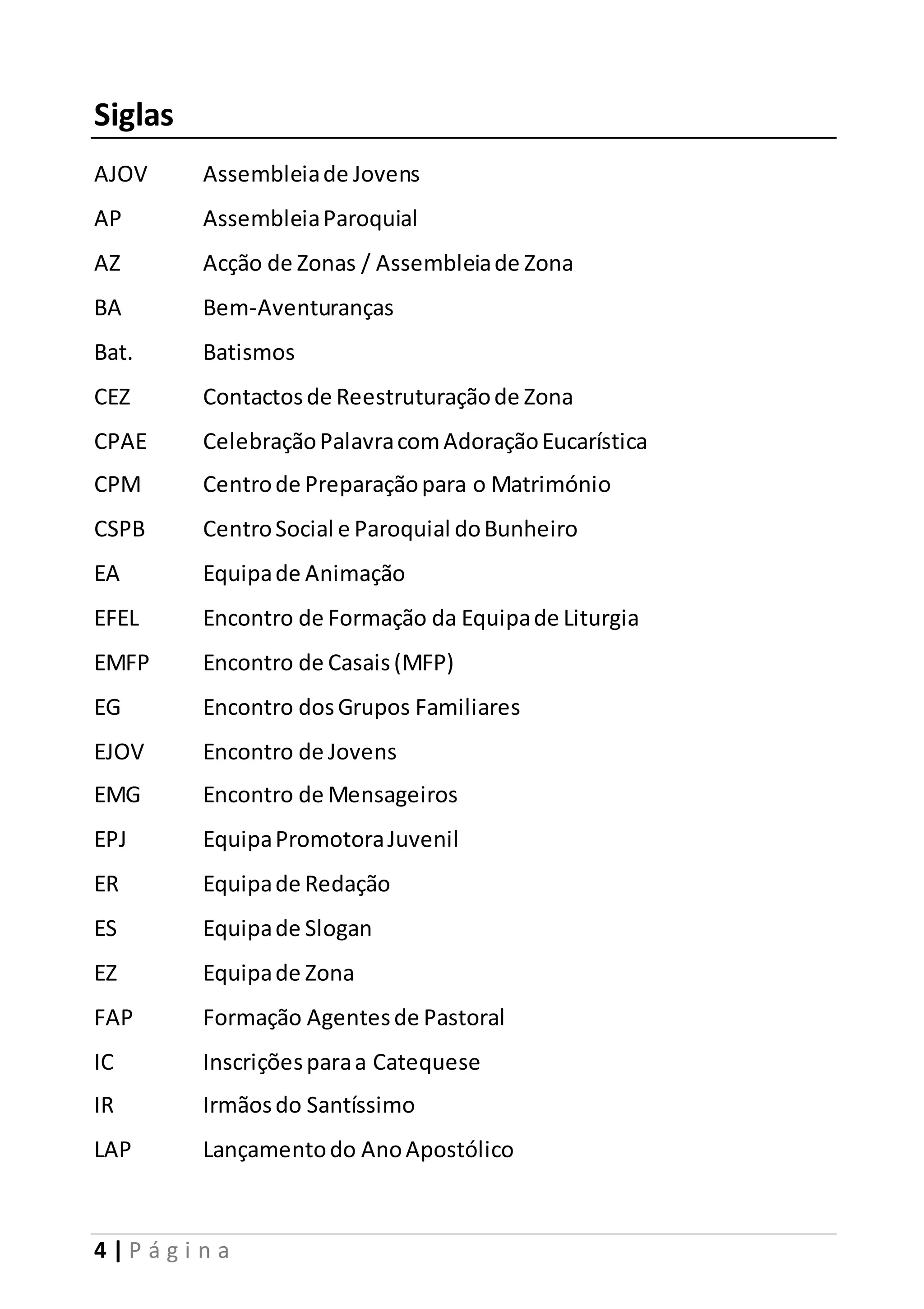 Siglas 
AJOV Assembleia de Jovens 
AP Assembleia Paroquial 
AZ Acção de Zonas / Assembleia de Zona 
BA Bem-Aventuranças 
Bat. Batismos 
CEZ Contactos de Reestruturação de Zona 
CPAE Celebração Palavra com Adoração Eucarística 
CPM Centro de Preparação para o Matrimónio 
CSPB Centro Social e Paroquial do Bunheiro 
EA Equipa de Animação 
EFEL Encontro de Formação da Equipa de Liturgia 
EMFP Encontro de Casais (MFP) 
EG Encontro dos Grupos Familiares 
EJOV Encontro de Jovens 
EMG Encontro de Mensageiros 
EPJ Equipa Promotora Juvenil 
ER Equipa de Redação 
ES Equipa de Slogan 
EZ Equipa de Zona 
FAP Formação Agentes de Pastoral 
IC Inscrições para a Catequese 
IR Irmãos do Santíssimo 
LAP Lançamento do Ano Apostólico 
4 | P á g i n a 
 