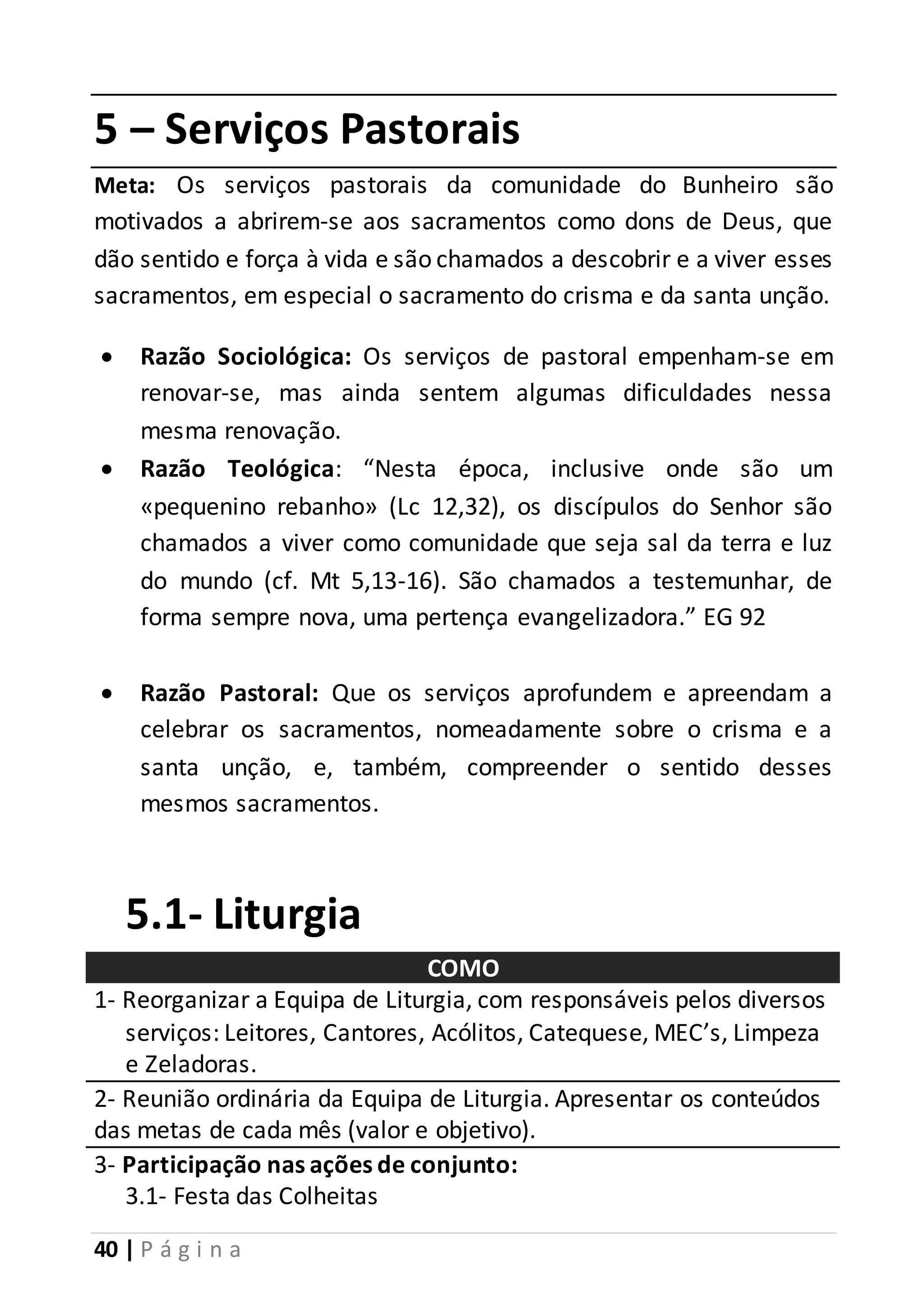 5 – Serviços Pastorais 
Meta: Os serviços pastorais da comunidade do Bunheiro são 
motivados a abrirem-se aos sacramentos como dons de Deus, que 
dão sentido e força à vida e são chamados a descobrir e a viver esses 
sacramentos, em especial o sacramento do crisma e da santa unção. 
 Razão Sociológica: Os serviços de pastoral empenham-se em 
renovar-se, mas ainda sentem algumas dificuldades nessa 
mesma renovação. 
 Razão Teológica: “Nesta época, inclusive onde são um 
«pequenino rebanho» (Lc 12,32), os discípulos do Senhor são 
chamados a viver como comunidade que seja sal da terra e luz 
do mundo (cf. Mt 5,13-16). São chamados a testemunhar, de 
forma sempre nova, uma pertença evangelizadora.” EG 92 
 Razão Pastoral: Que os serviços aprofundem e apreendam a 
celebrar os sacramentos, nomeadamente sobre o crisma e a 
santa unção, e, também, compreender o sentido desses 
mesmos sacramentos. 
5.1- Liturgia 
40 | P á g i n a 
COMO 
1- Reorganizar a Equipa de Liturgia, com responsáveis pelos diversos 
serviços: Leitores, Cantores, Acólitos, Catequese, MEC’s, Limpeza 
e Zeladoras. 
2- Reunião ordinária da Equipa de Liturgia. Apresentar os conteúdos 
das metas de cada mês (valor e objetivo). 
3- Participação nas ações de conjunto: 
3.1- Festa das Colheitas 
 