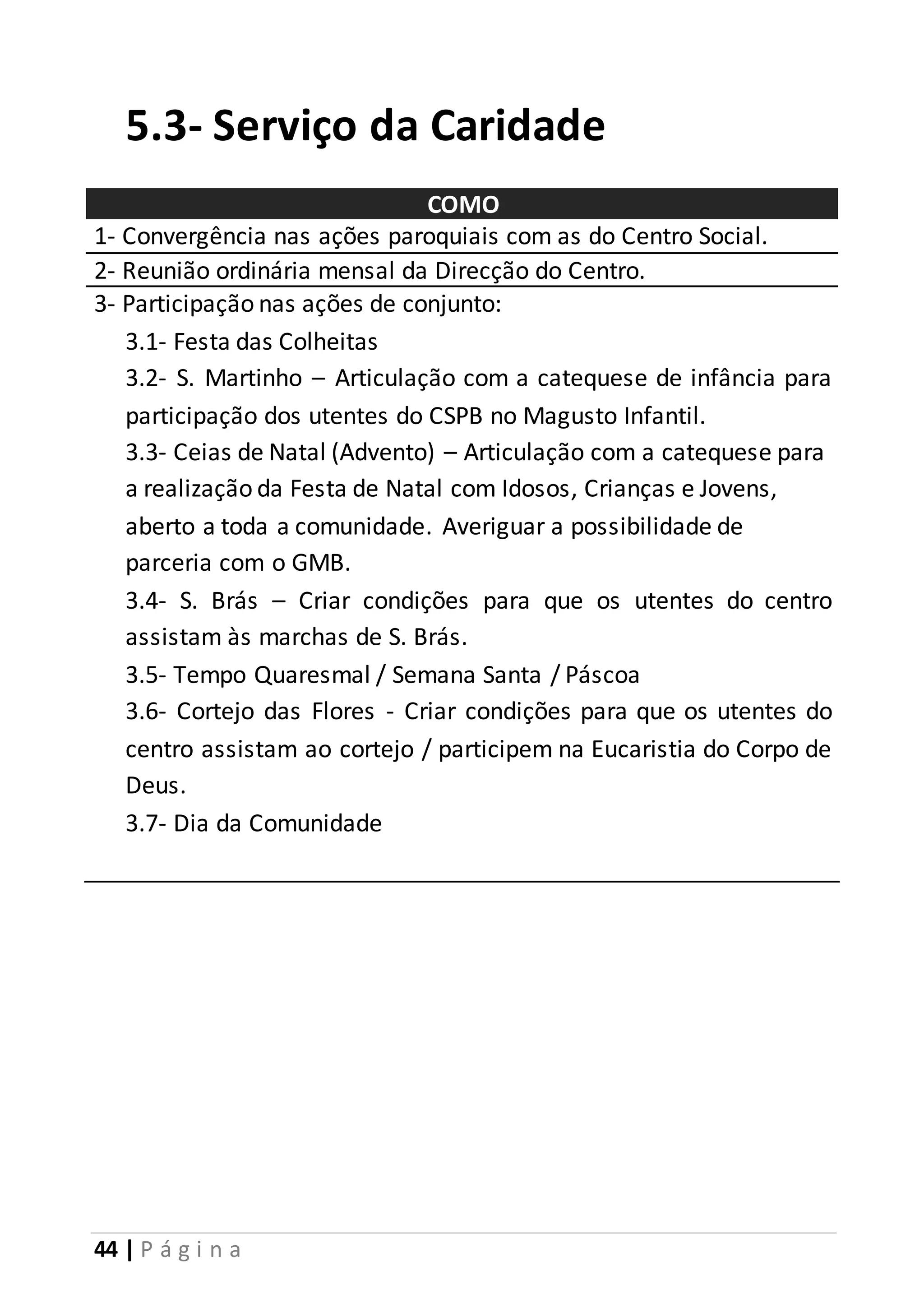 5.3- Serviço da Caridade 
44 | P á g i n a 
COMO 
1- Convergência nas ações paroquiais com as do Centro Social. 
2- Reunião ordinária mensal da Direcção do Centro. 
3- Participação nas ações de conjunto: 
3.1- Festa das Colheitas 
3.2- S. Martinho – Articulação com a catequese de infância para 
participação dos utentes do CSPB no Magusto Infantil. 
3.3- Ceias de Natal (Advento) – Articulação com a catequese para 
a realização da Festa de Natal com Idosos, Crianças e Jovens, 
aberto a toda a comunidade. Averiguar a possibilidade de 
parceria com o GMB. 
3.4- S. Brás – Criar condições para que os utentes do centro 
assistam às marchas de S. Brás. 
3.5- Tempo Quaresmal / Semana Santa / Páscoa 
3.6- Cortejo das Flores - Criar condições para que os utentes do 
centro assistam ao cortejo / participem na Eucaristia do Corpo de 
Deus. 
3.7- Dia da Comunidade 
 