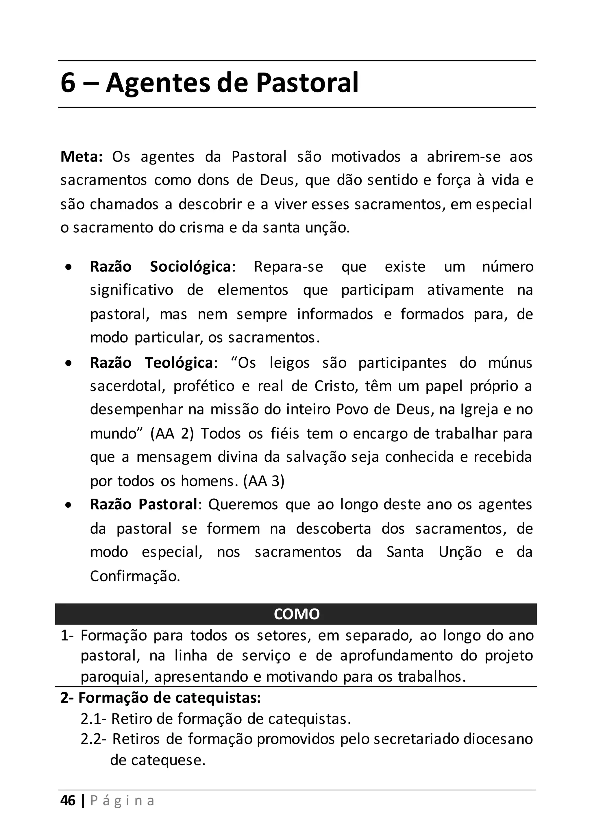 6 – Agentes de Pastoral 
Meta: Os agentes da Pastoral são motivados a abrirem-se aos 
sacramentos como dons de Deus, que dão sentido e força à vida e 
são chamados a descobrir e a viver esses sacramentos, em especial 
o sacramento do crisma e da santa unção. 
 Razão Sociológica: Repara-se que existe um número 
significativo de elementos que participam ativamente na 
pastoral, mas nem sempre informados e formados para, de 
modo particular, os sacramentos. 
 Razão Teológica: “Os leigos são participantes do múnus 
sacerdotal, profético e real de Cristo, têm um papel próprio a 
desempenhar na missão do inteiro Povo de Deus, na Igreja e no 
mundo” (AA 2) Todos os fiéis tem o encargo de trabalhar para 
que a mensagem divina da salvação seja conhecida e recebida 
por todos os homens. (AA 3) 
 Razão Pastoral: Queremos que ao longo deste ano os agentes 
da pastoral se formem na descoberta dos sacramentos, de 
modo especial, nos sacramentos da Santa Unção e da 
Confirmação. 
46 | P á g i n a 
COMO 
1- Formação para todos os setores, em separado, ao longo do ano 
pastoral, na linha de serviço e de aprofundamento do projeto 
paroquial, apresentando e motivando para os trabalhos. 
2- Formação de catequistas: 
2.1- Retiro de formação de catequistas. 
2.2- Retiros de formação promovidos pelo secretariado diocesano 
de catequese. 
 