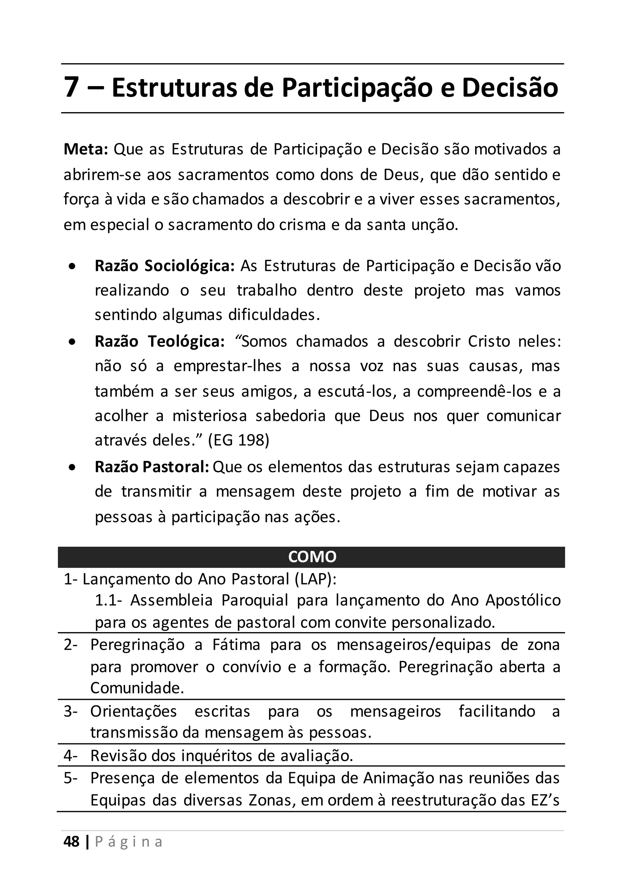 7 – Estruturas de Participação e Decisão 
Meta: Que as Estruturas de Participação e Decisão são motivados a 
abrirem-se aos sacramentos como dons de Deus, que dão sentido e 
força à vida e são chamados a descobrir e a viver esses sacramentos, 
em especial o sacramento do crisma e da santa unção. 
 Razão Sociológica: As Estruturas de Participação e Decisão vão 
realizando o seu trabalho dentro deste projeto mas vamos 
sentindo algumas dificuldades. 
 Razão Teológica: “Somos chamados a descobrir Cristo neles: 
não só a emprestar-lhes a nossa voz nas suas causas, mas 
também a ser seus amigos, a escutá-los, a compreendê-los e a 
acolher a misteriosa sabedoria que Deus nos quer comunicar 
através deles.” (EG 198) 
 Razão Pastoral: Que os elementos das estruturas sejam capazes 
de transmitir a mensagem deste projeto a fim de motivar as 
pessoas à participação nas ações. 
48 | P á g i n a 
COMO 
1- Lançamento do Ano Pastoral (LAP): 
1.1- Assembleia Paroquial para lançamento do Ano Apostólico 
para os agentes de pastoral com convite personalizado. 
2- Peregrinação a Fátima para os mensageiros/equipas de zona 
para promover o convívio e a formação. Peregrinação aberta a 
Comunidade. 
3- Orientações escritas para os mensageiros facilitando a 
transmissão da mensagem às pessoas. 
4- Revisão dos inquéritos de avaliação. 
5- Presença de elementos da Equipa de Animação nas reuniões das 
Equipas das diversas Zonas, em ordem à reestruturação das EZ’s 
 