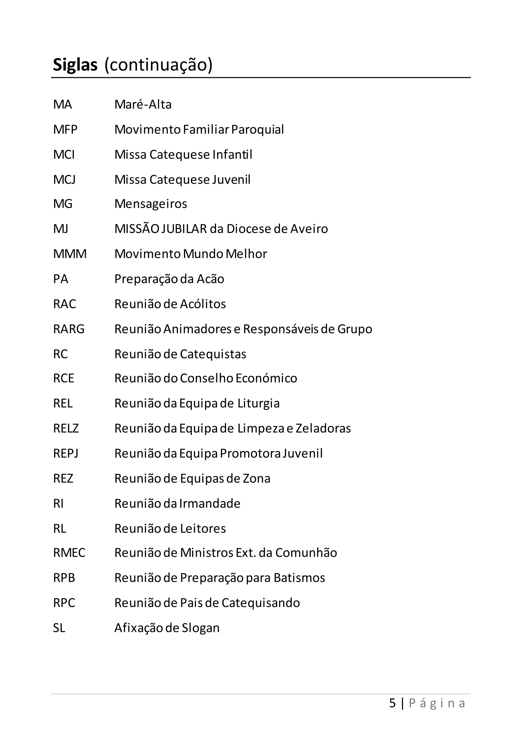 5 | P á g i n a 
Siglas (continuação) 
MA Maré-Alta 
MFP Movimento Familiar Paroquial 
MCI Missa Catequese Infantil 
MCJ Missa Catequese Juvenil 
MG Mensageiros 
MJ MISSÃO JUBILAR da Diocese de Aveiro 
MMM Movimento Mundo Melhor 
PA Preparação da Acão 
RAC Reunião de Acólitos 
RARG Reunião Animadores e Responsáveis de Grupo 
RC Reunião de Catequistas 
RCE Reunião do Conselho Económico 
REL Reunião da Equipa de Liturgia 
RELZ Reunião da Equipa de Limpeza e Zeladoras 
REPJ Reunião da Equipa Promotora Juvenil 
REZ Reunião de Equipas de Zona 
RI Reunião da Irmandade 
RL Reunião de Leitores 
RMEC Reunião de Ministros Ext. da Comunhão 
RPB Reunião de Preparação para Batismos 
RPC Reunião de Pais de Catequisando 
SL Afixação de Slogan 
 