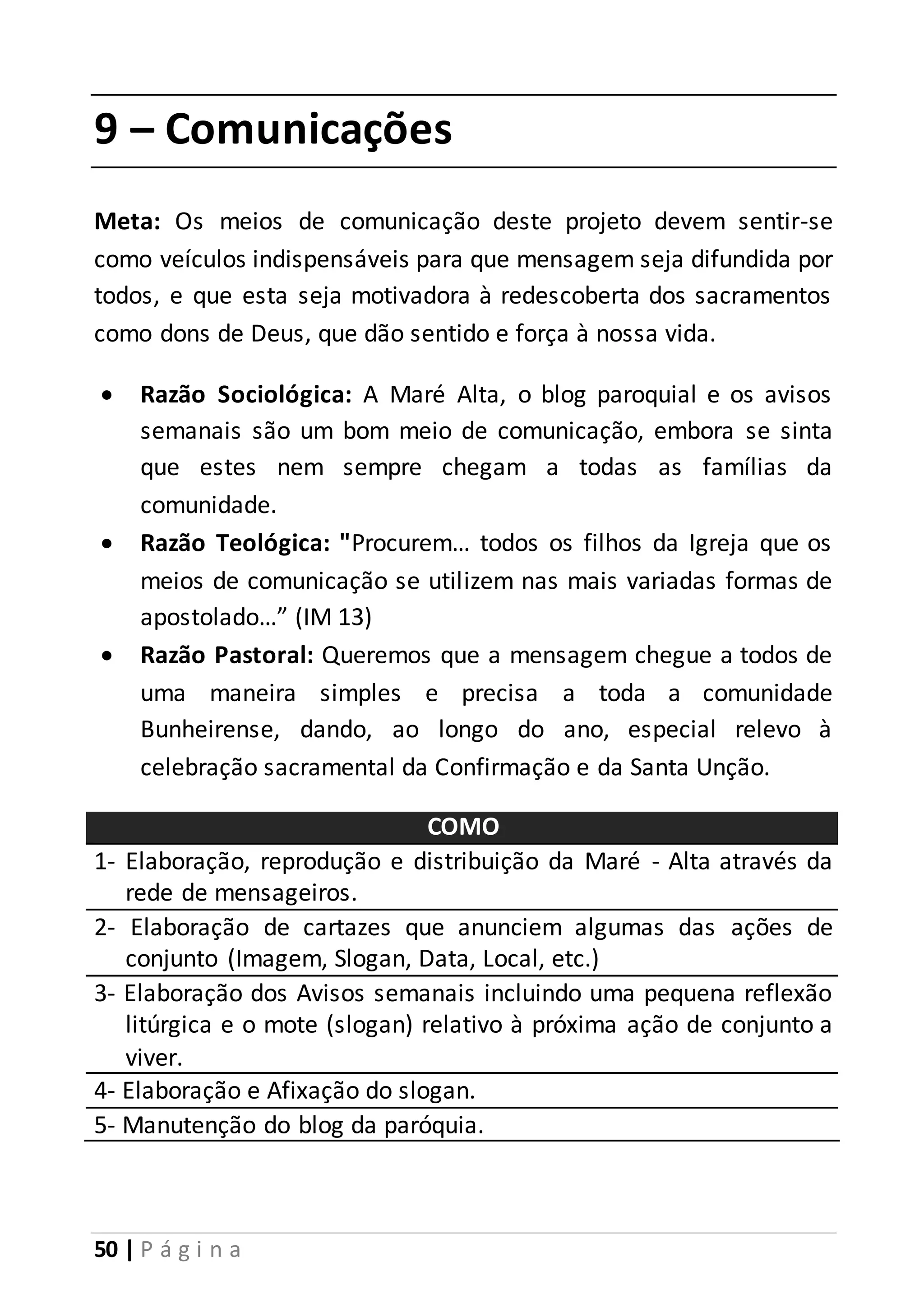 9 – Comunicações 
Meta: Os meios de comunicação deste projeto devem sentir-se 
como veículos indispensáveis para que mensagem seja difundida por 
todos, e que esta seja motivadora à redescoberta dos sacramentos 
como dons de Deus, que dão sentido e força à nossa vida. 
 Razão Sociológica: A Maré Alta, o blog paroquial e os avisos 
semanais são um bom meio de comunicação, embora se sinta 
que estes nem sempre chegam a todas as famílias da 
comunidade. 
 Razão Teológica: "Procurem… todos os filhos da Igreja que os 
meios de comunicação se utilizem nas mais variadas formas de 
apostolado…” (IM 13) 
 Razão Pastoral: Queremos que a mensagem chegue a todos de 
uma maneira simples e precisa a toda a comunidade 
Bunheirense, dando, ao longo do ano, especial relevo à 
celebração sacramental da Confirmação e da Santa Unção. 
50 | P á g i n a 
COMO 
1- Elaboração, reprodução e distribuição da Maré - Alta através da 
rede de mensageiros. 
2- Elaboração de cartazes que anunciem algumas das ações de 
conjunto (Imagem, Slogan, Data, Local, etc.) 
3- Elaboração dos Avisos semanais incluindo uma pequena reflexão 
litúrgica e o mote (slogan) relativo à próxima ação de conjunto a 
viver. 
4- Elaboração e Afixação do slogan. 
5- Manutenção do blog da paróquia. 
 