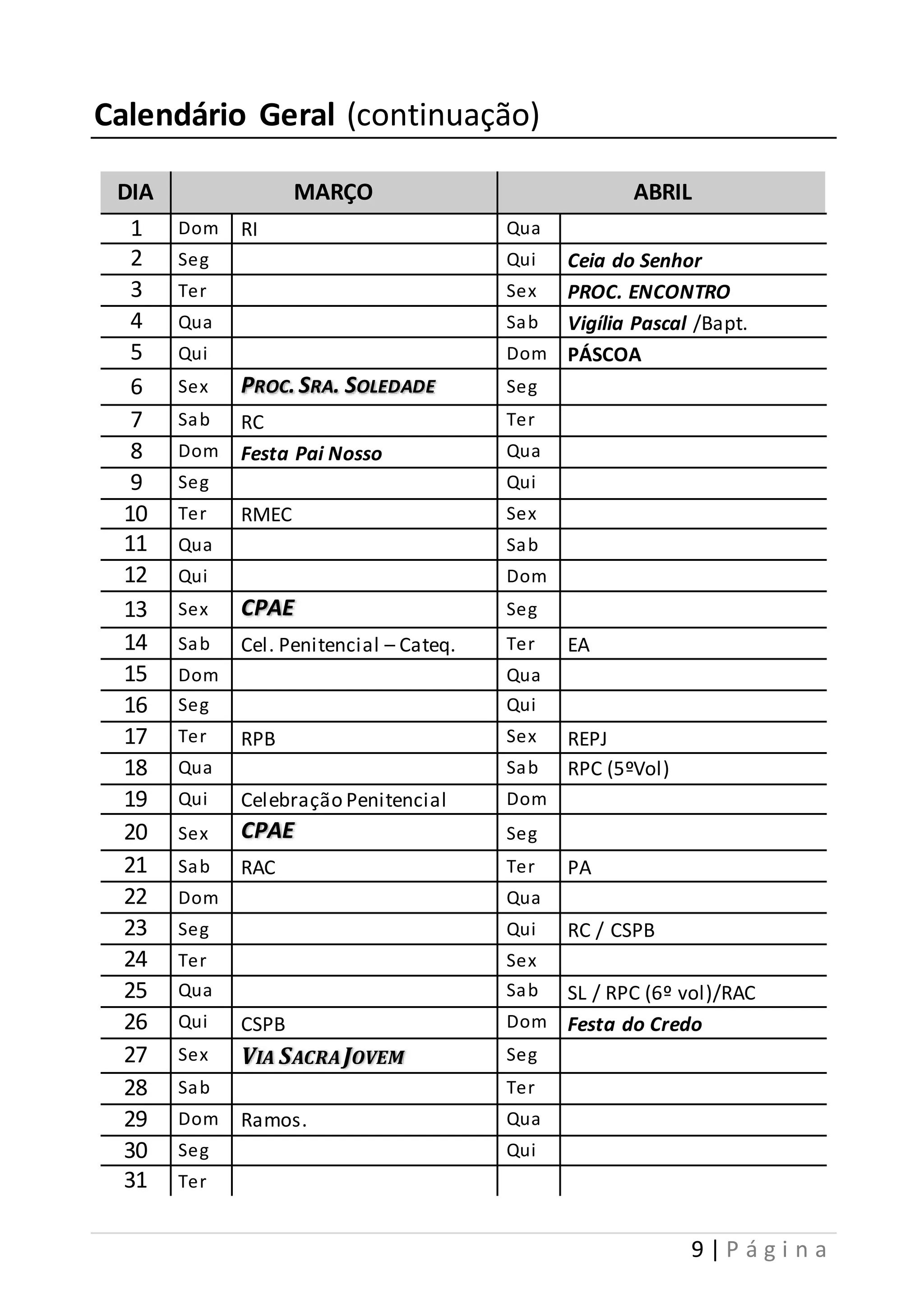9 | P á g i n a 
Calendário Geral (continuação) 
DIA MARÇO ABRIL 
1 Dom RI Qua 
2 Seg Qui Ceia do Senhor 
3 Ter Sex PROC. ENCONTRO 
4 Qua Sab Vigília Pascal /Bapt. 
5 Qui Dom PÁSCOA 
6 Sex PROC. SRA. SOLEDADE Seg 
7 Sab RC Ter 
8 Dom Festa Pai Nosso Qua 
9 Seg Qui 
10 Ter RMEC Sex 
11 Qua Sab 
12 Qui Dom 
13 Sex CPAE Seg 
14 Sab Cel. Penitencial – Cateq. Ter EA 
15 Dom Qua 
16 Seg Qui 
17 Ter RPB Sex REPJ 
18 Qua Sab RPC (5ºVol) 
19 Qui Celebração Penitencial Dom 
20 Sex CPAE Seg 
21 Sab RAC Ter PA 
22 Dom Qua 
23 Seg Qui RC / CSPB 
24 Ter Sex 
25 Qua Sab SL / RPC (6º vol)/RAC 
26 Qui CSPB Dom Festa do Credo 
27 Sex VIA SACRA JOVEM Seg 
28 Sab Ter 
29 Dom Ramos. Qua 
30 Seg Qui 
31 Ter 
 
