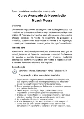 Quem negocia bem, vende melhor e ganha mais
Curso Avançado de Negociação
Moacir Moura
Objetivos
Desenvolver negociadores estratégicos, com abordagem focada nos
principais aspectos que envolvem a negociação em seu estágio mais
prático. O Programa irá trabalhar com informações e ferramentas
eficazes aplicáveis na venda, na engenharia de persuasão e
influência, possibilitando assertividade na venda e na negociação
com compradores cada vez mais exigentes. Um jogo Ganha-Ganha.
Indicado para
Executivos e Gestores responsáveis pela elaboração e execução da
estratégia comercial. Supervisores da área comercial, Profissionais
de Vendas e demais interessados em promover mudanças
estratégicas, adotar novas práticas em vendas e negociação bem-
sucedidas. Melhorar a eficiência dos negócios.
Carga horária
Seminário: 8 horas. Workshop: 4 horas. Palestra: 1h30.
Programação prática e resultados imediatos
1. O processo da negociação num cenário de alta complexidade,
que exigem profissionais de elite preparados para interpretar
sinais imperceptíveis sem ferramentas apropriadas.
2. Como organizar um banco de dados para prospectar e oxigenar
sua carteira de clientes.
3. Técnicas para formatação de propostas diferenciadas,
impactantes e convincentes para concretizar negócios.
4. Dicas para você estabelecer conexões permanentes com seus
clientes – atuais e futuros, garantindo vendas contínuas.
5. As grandes tendências do novo marketing.
6. A arte da negociação em tempos difíceis. Qual é o segredo?
7. Como usar de forma eficaz a engenharia da persuasão e
convencer com argumentos, benefícios e valor, não com preço.
 