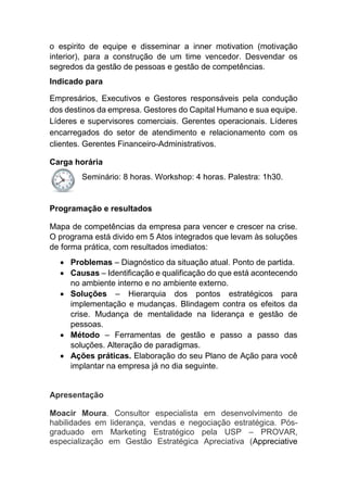 o espirito de equipe e disseminar a inner motivation (motivação
interior), para a construção de um time vencedor. Desvendar os
segredos da gestão de pessoas e gestão de competências.
Indicado para
Empresários, Executivos e Gestores responsáveis pela condução
dos destinos da empresa. Gestores do Capital Humano e sua equipe.
Líderes e supervisores comerciais. Gerentes operacionais. Líderes
encarregados do setor de atendimento e relacionamento com os
clientes. Gerentes Financeiro-Administrativos.
Carga horária
Seminário: 8 horas. Workshop: 4 horas. Palestra: 1h30.
Programação e resultados
Mapa de competências da empresa para vencer e crescer na crise.
O programa está divido em 5 Atos integrados que levam às soluções
de forma prática, com resultados imediatos:
 Problemas – Diagnóstico da situação atual. Ponto de partida.
 Causas – Identificação e qualificação do que está acontecendo
no ambiente interno e no ambiente externo.
 Soluções – Hierarquia dos pontos estratégicos para
implementação e mudanças. Blindagem contra os efeitos da
crise. Mudança de mentalidade na liderança e gestão de
pessoas.
 Método – Ferramentas de gestão e passo a passo das
soluções. Alteração de paradigmas.
 Ações práticas. Elaboração do seu Plano de Ação para você
implantar na empresa já no dia seguinte.
Apresentação
Moacir Moura. Consultor especialista em desenvolvimento de
habilidades em liderança, vendas e negociação estratégica. Pós-
graduado em Marketing Estratégico pela USP – PROVAR,
especialização em Gestão Estratégica Apreciativa (Appreciative
 