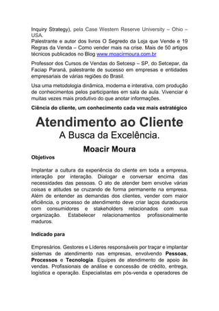 Inquiry Strategy), pela Case Western Reserve University – Ohio –
USA.
Palestrante e autor dos livros O Segredo da Loja que Vende e 19
Regras da Venda – Como vender mais na crise. Mais de 50 artigos
técnicos publicados no Blog www.moacirmoura.com.br
Professor dos Cursos de Vendas do Setcesp – SP, do Setcepar, da
Faciap Paraná, palestrante de sucesso em empresas e entidades
empresariais de várias regiões do Brasil.
Usa uma metodologia dinâmica, moderna e interativa, com produção
de conhecimentos pelos participantes em sala de aula. Vivenciar é
muitas vezes mais produtivo do que anotar informações.
Ciência do cliente, um conhecimento cada vez mais estratégico
Atendimento ao Cliente
A Busca da Excelência.
Moacir Moura
Objetivos
Implantar a cultura da experiência do cliente em toda a empresa,
interação por interação. Dialogar e conversar encima das
necessidades das pessoas. O ato de atender bem envolve várias
coisas e atitudes se cruzando de forma permanente na empresa.
Além de entender as demandas dos clientes, vender com maior
eficiência, o processo de atendimento deve criar laços duradouros
com consumidores e stakeholders relacionados com sua
organização. Estabelecer relacionamentos profissionalmente
maduros.
Indicado para
Empresários. Gestores e Líderes responsáveis por traçar e implantar
sistemas de atendimento nas empresas, envolvendo Pessoas,
Processos e Tecnologia. Equipes de atendimento de apoio às
vendas. Profissionais de análise e concessão de crédito, entrega,
logística e operação. Especialistas em pós-venda e operadores de
 