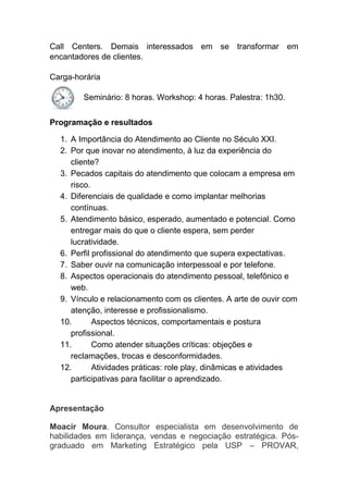 Call Centers. Demais interessados em se transformar em
encantadores de clientes.
Carga-horária
Seminário: 8 horas. Workshop: 4 horas. Palestra: 1h30.
Programação e resultados
1. A Importância do Atendimento ao Cliente no Século XXI.
2. Por que inovar no atendimento, à luz da experiência do
cliente?
3. Pecados capitais do atendimento que colocam a empresa em
risco.
4. Diferenciais de qualidade e como implantar melhorias
contínuas.
5. Atendimento básico, esperado, aumentado e potencial. Como
entregar mais do que o cliente espera, sem perder
lucratividade.
6. Perfil profissional do atendimento que supera expectativas.
7. Saber ouvir na comunicação interpessoal e por telefone.
8. Aspectos operacionais do atendimento pessoal, telefônico e
web.
9. Vínculo e relacionamento com os clientes. A arte de ouvir com
atenção, interesse e profissionalismo.
10. Aspectos técnicos, comportamentais e postura
profissional.
11. Como atender situações críticas: objeções e
reclamações, trocas e desconformidades.
12. Atividades práticas: role play, dinâmicas e atividades
participativas para facilitar o aprendizado.
Apresentação
Moacir Moura. Consultor especialista em desenvolvimento de
habilidades em liderança, vendas e negociação estratégica. Pós-
graduado em Marketing Estratégico pela USP – PROVAR,
 
