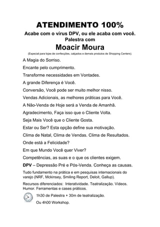 ATENDIMENTO 100%
Acabe com o vírus DPV, ou ele acaba com você.
Palestra com
Moacir Moura
(Especial para lojas de confecções, calçados e demais produtos de Shopping Centers).
A Magia do Sorriso.
Encante pelo cumprimento.
Transforme necessidades em Vontades.
A grande Diferença é Você.
Conversão, Você pode ser muito melhor nisso.
Vendas Adicionais, as melhores práticas para Você.
A Não-Venda de Hoje será a Venda de Amanhã.
Agradecimento, Faça isso que o Cliente Volta.
Seja Mais Você que o Cliente Gosta.
Estar ou Ser? Esta opção define sua motivação.
Clima de Natal, Clima de Vendas. Clima de Resultados.
Onde está a Felicidade?
Em que Mundo Você quer Viver?
Competências, as suas e o que os clientes exigem.
DPV – Depressão Pré e Pós-Venda. Conheça as causas.
Tudo fundamento na prática e em pesquisas internacionais do
varejo (NRF, Mckinsey, Smiling Report, Deloit, Gallup).
Recursos diferenciados: Interatividade. Teatralização. Vídeos.
Humor. Ferramentas e cases práticos.
1h30 de Palestra + 30m de teatralização.
Ou 4h00 Workshop.
 