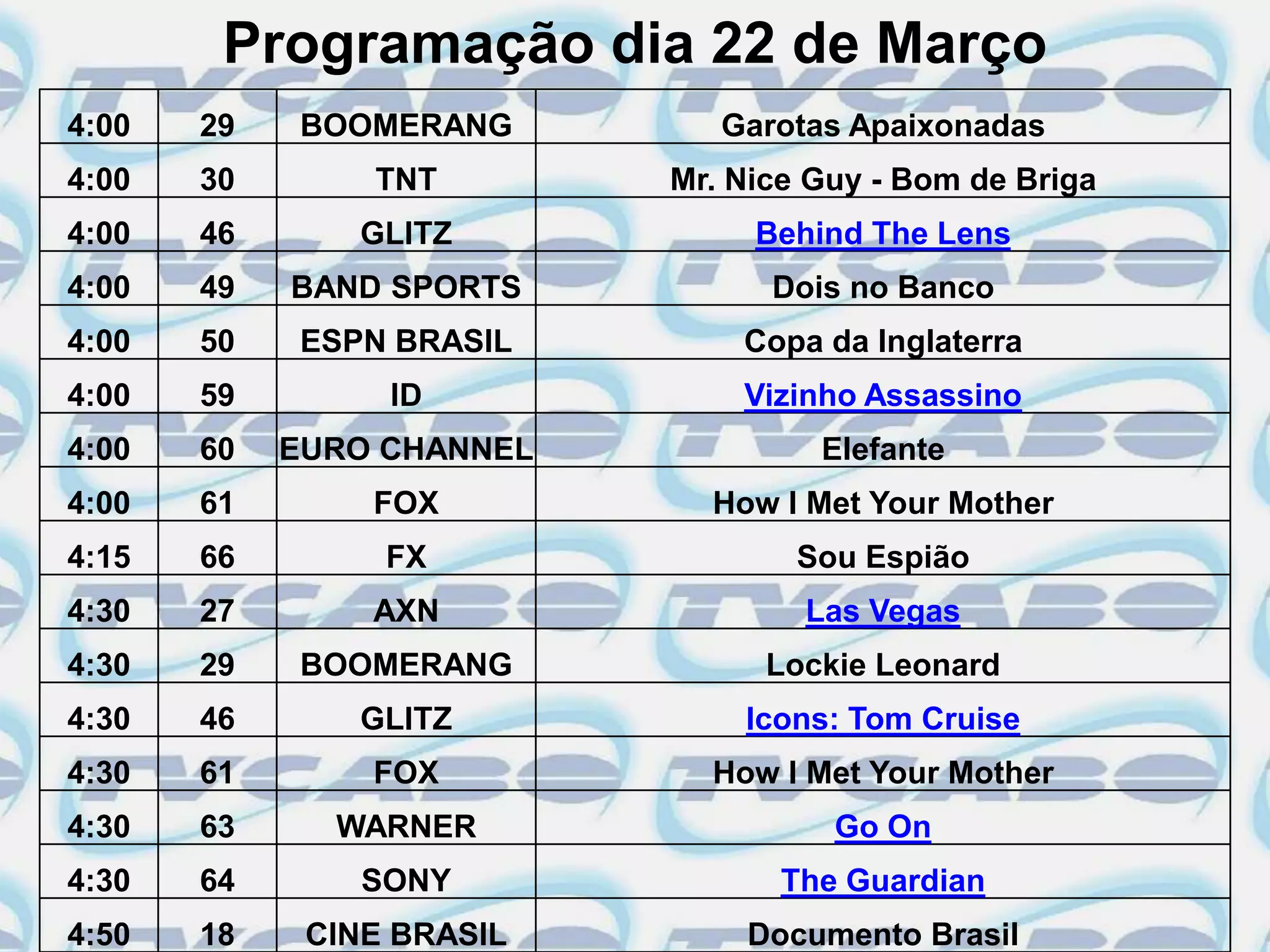 Programação dia 22 de Março
4:00   29   BOOMERANG         Garotas Apaixonadas
4:00   30       TNT        Mr. Nice Guy - Bom de Briga
4:00   46      GLITZ            Behind The Lens
4:00   49   BAND SPORTS          Dois no Banco
4:00   50   ESPN BRASIL        Copa da Inglaterra
4:00   59        ID            Vizinho Assassino
4:00   60   EURO CHANNEL            Elefante
4:00   61       FOX          How I Met Your Mother
4:15   66        FX                Sou Espião
4:30   27       AXN                Las Vegas
4:30   29   BOOMERANG            Lockie Leonard
4:30   46      GLITZ           Icons: Tom Cruise
4:30   61       FOX          How I Met Your Mother
4:30   63     WARNER                 Go On
4:30   64       SONY              The Guardian
4:50   18    CINE BRASIL       Documento Brasil
 