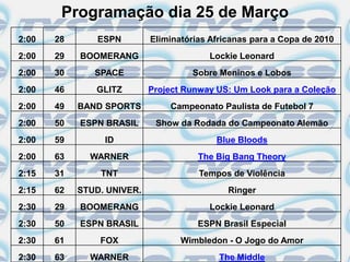 Programação dia 25 de Março
2:00   28       ESPN        Eliminatórias Africanas para a Copa de 2010
2:00   29   BOOMERANG                    Lockie Leonard
2:00   30      SPACE                 Sobre Meninos e Lobos
2:00   46      GLITZ        Project Runway US: Um Look para a Coleção
2:00   49   BAND SPORTS         Campeonato Paulista de Futebol 7
2:00   50   ESPN BRASIL      Show da Rodada do Campeonato Alemão
2:00   59        ID                        Blue Bloods
2:00   63     WARNER                   The Big Bang Theory
2:15   31       TNT                    Tempos de Violência
2:15   62   STUD. UNIVER.                     Ringer
2:30   29   BOOMERANG                    Lockie Leonard
2:30   50   ESPN BRASIL                ESPN Brasil Especial
2:30   61       FOX                Wimbledon - O Jogo do Amor
2:30   63     WARNER                        The Middle
 