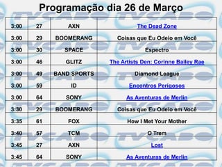 Programação dia 26 de Março
3:00   27      AXN                  The Dead Zone

3:00   29   BOOMERANG       Coisas que Eu Odeio em Você

3:00   30     SPACE                    Espectro

3:00   46      GLITZ      The Artists Den: Corinne Bailey Rae

3:00   49   BAND SPORTS            Diamond League

3:00   59       ID               Encontros Perigosos

3:00   64      SONY             As Aventuras de Merlin

3:30   29   BOOMERANG       Coisas que Eu Odeio em Você

3:35   61      FOX              How I Met Your Mother

3:40   57      TCM                     O Trem

3:45   27      AXN                       Lost

3:45   64      SONY             As Aventuras de Merlin
 