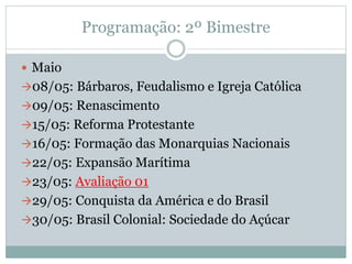 Programação: 2º Bimestre
 Maio
08/05: Bárbaros, Feudalismo e Igreja Católica
09/05: Renascimento
15/05: Reforma Protestante
16/05: Formação das Monarquias Nacionais
22/05: Expansão Marítima
23/05: Avaliação 01
29/05: Conquista da América e do Brasil
30/05: Brasil Colonial: Sociedade do Açúcar
 