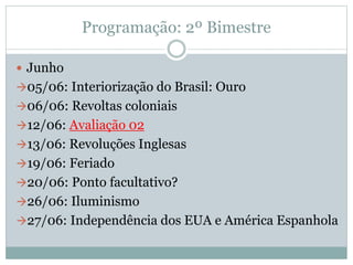 Programação: 2º Bimestre
 Junho
05/06: Interiorização do Brasil: Ouro
06/06: Revoltas coloniais
12/06: Avaliação 02
13/06: Revoluções Inglesas
19/06: Feriado
20/06: Ponto facultativo?
26/06: Iluminismo
27/06: Independência dos EUA e América Espanhola
 