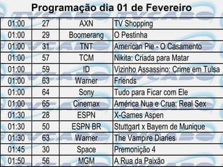 Programação dia 01 de Fevereiro
01:00     27      AXN      TV Shopping
01:00     29   Boomerang   O Pestinha
01:00     31      TNT      American Pie - O Casamento
01:00     57      TCM      Nikita: Criada para Matar
01:00     59       ID      Vizinho Assassino: Crime em Tulsa
01:00     63     Warner    Friends
01:00     64      Sony     Tudo para Ficar com Ele
01:00     65    Cinemax    América Nua e Crua: Real Sex
01:30     28     ESPN      X-Games Aspen
01:30     50    ESPN BR    Stuttgart x Bayern de Munique
01:30     63     Warner    The Vampire Diaries
01:45     30     Space     Premonição 4
01:50     56     MGM       A Rua da Paixão
 