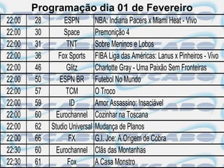 Programação dia 01 de Fevereiro
22:00   28        ESPN          NBA: Indiana Pacers x Miami Heat - Vivo
22:00   30        Space         Premonição 4
22:00   31         TNT          Sobre Meninos e Lobos
22:00   36      Fox Sports      FIBA Liga das Américas: Lanus x Pinheiros - Vivo
22:00   46         Glitz        Charlotte Gray - Uma Paixão Sem Fronteiras
22:00   50      ESPN BR         Futebol No Mundo
22:00   57         TCM          O Troco
22:00   59          ID          Amor Assassino: Insaciável
22:00   60     Eurochannel      Cozinhar na Toscana
22:00   62   Studio Universal   Mudança de Planos
22:00   66          FX          G.I. Joe: A Origem de Cobra
22:30   60     Eurochannel      Clãs das Montanhas
22:30   61         Fox          A Casa Monstro
 