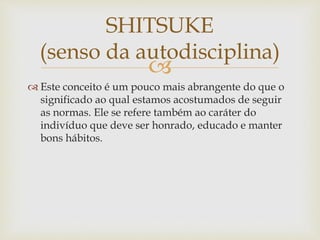 
 Este conceito é um pouco mais abrangente do que o
significado ao qual estamos acostumados de seguir
as normas. Ele se refere também ao caráter do
indivíduo que deve ser honrado, educado e manter
bons hábitos.
SHITSUKE
(senso da autodisciplina)
 