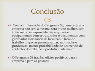 
 Com a implantação do Programa 5S, com certeza a
empresa não será a mesma, será muito melhor, com
áreas mais bem aproveitadas, arquivos e
equipamentos bem estruturados e documentos bem
guardados mais fáceis de localizar, o local de
trabalho limpo, as pessoas sadias, motivadas e
produtivas, menor probabilidade de ocorrência de
acidentes do trabalho e produtividade maior.
 O Programa 5S traz benefícios positivos para a
empresa e para as pessoas.
Conclusão
 