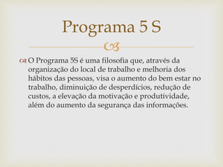 
 O Programa 5S é uma filosofia que, através da
organização do local de trabalho e melhoria dos
hábitos das pessoas, visa o aumento do bem estar no
trabalho, diminuição de desperdícios, redução de
custos, a elevação da motivação e produtividade,
além do aumento da segurança das informações.
Programa 5 S
 
