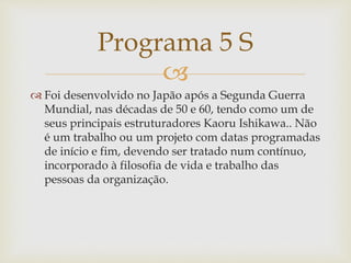 
 Foi desenvolvido no Japão após a Segunda Guerra
Mundial, nas décadas de 50 e 60, tendo como um de
seus principais estruturadores Kaoru Ishikawa.. Não
é um trabalho ou um projeto com datas programadas
de início e fim, devendo ser tratado num contínuo,
incorporado à filosofia de vida e trabalho das
pessoas da organização.
Programa 5 S
 