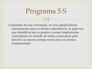 
 Quando da sua concepção, os seus idealizadores
encontraram uma excelente coincidência: as palavras
que identificavam os pontos a serem implantados
coincidiram no sentido de todas começarem pela
letra S e ao mesmo tempo eram cinco os pontos
fundamentais:
Programa 5 S
 
