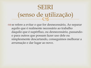 
 se refere a evitar o que for desnecessário, Ao separar
aquilo que é realmente necessário ao trabalho
daquilo que é supérfluo, ou desnecessário, passando-
o para outros que possam fazer uso dele ou
simplesmente descartando, conseguimos melhorar a
arrumação e dar lugar ao novo.
SEIRI
(senso de utilização)
 