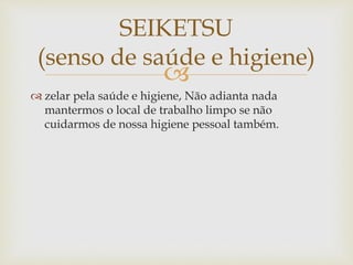 
 zelar pela saúde e higiene, Não adianta nada
mantermos o local de trabalho limpo se não
cuidarmos de nossa higiene pessoal também.
SEIKETSU
(senso de saúde e higiene)
 