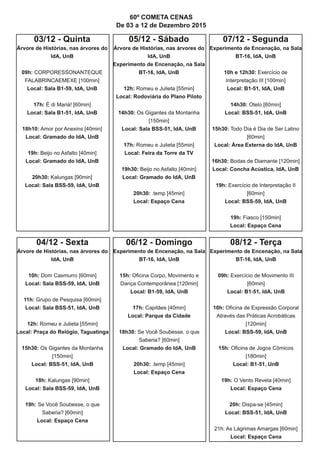 03/12 - Quinta
Árvore de Histórias, nas árvores do
IdA, UnB
09h: CORPORESSONANTEQUE
FALABRINCAEMEXE [100min]
Local: Sala B1-59, IdA, UnB
17h: É di Mariá! [60min]
Local: Sala B1-51, IdA, UnB
18h10: Amor por Anexins [40min]
Local: Gramado do IdA, UnB
19h: Beijo no Asfalto [40min]
Local: Gramado do IdA, UnB
20h30: Kalungas [90min]
Local: Sala BSS-59, IdA, UnB
04/12 - Sexta
Árvore de Histórias, nas árvores do
IdA, UnB
10h: Dom Casmurro [60min]
Local: Sala BSS-59, IdA, UnB
11h: Grupo de Pesquisa [60min]
Local: Sala BSS-51, IdA, UnB
12h: Romeu e Julieta [55min]
Local: Praça do Relógio, Taguatinga
15h30: Os Gigantes da Montanha
[150min]
Local: BSS-51, IdA, UnB
18h: Kalungas [90min]
Local: Sala BSS-59, IdA, UnB
19h: Se Você Soubesse, o que
Saberia? [60min]
Local: Espaço Cena
05/12 - Sábado
Árvore de Histórias, nas árvores do
IdA, UnB
Experimento de Encenação, na Sala
BT-16, IdA, UnB
12h: Romeu e Julieta [55min]
Local: Rodoviária do Plano Piloto
14h30: Os Gigantes da Montanha
[150min]
Local: Sala BSS-51, IdA, UnB
17h: Romeu e Julieta [55min]
Local: Feira da Torre da TV
19h30: Beijo no Asfalto [40min]
Local: Gramado do IdA, UnB
20h30: .temp [45min]
Local: Espaço Cena
07/12 - Segunda
Experimento de Encenação, na Sala
BT-16, IdA, UnB
10h e 12h30: Exercício de
Interpretação III [100min]
Local: B1-51, IdA, UnB
14h30: Otelo [60min]
Local: BSS-51, IdA, UnB
15h30: Todo Dia é Dia de Ser Latino
[60min]
Local: Área Externa do IdA, UnB
16h30: Bodas de Diamante [120min]
Local: Concha Acústica, IdA, UnB
19h: Exercício de Interpretação II
[60min]
Local: BSS-59, IdA, UnB
19h: Fiasco [150min]
Local: Espaço Cena
08/12 - Terça
Experimento de Encenação, na Sala
BT-16, IdA, UnB
09h: Exercício de Movimento III
[60min]
Local: B1-51, IdA, UnB
10h: Oficina de Expressão Corporal
Através das Práticas Acrobáticas
[120min]
Local: BSS-59, IdA, UnB
15h: Oficina de Jogos Cômicos
[180min]
Local: B1-51, UnB
19h: O Vento Revela [40min]
Local: Espaço Cena
20h: Dispa-se [45min]
Local: BSS-51, IdA, UnB
21h: As Lágrimas Amargas [60min]
Local: Espaço Cena
06/12 - Domingo
Experimento de Encenação, na Sala
BT-16, IdA, UnB
15h: Oficina Corpo, Movimento e
Dança Contemporânea [120min]
Local: B1-59, IdA, UnB
17h: Capitães [40min]
Local: Parque da Cidade
18h30: Se Você Soubesse, o que
Saberia? [60min]
Local: Gramado do IdA, UnB
20h30: .temp [45min]
Local: Espaço Cena
60º COMETA CENAS
De 03 a 12 de Dezembro 2015
 