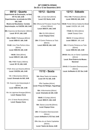 09/12 - Quarta
Experimento de Encenação, na Sala
BT-16, IdA, UnB
Experimentos, na entrada do CEN,
IdA, UnB
Mostra de Resultados: Contato
Improvisação, no CACEN, IdA, UnB
09h: Exercício de Movimento I [60min]
Local: B1-51, IdA, UnB
10h e 12h30: Prothessos [80min]
Local: BSS-51, IdA, UnB
11h30: Uma Tribo Perform Ativa
[50min]
Local: BSS-59, IdA, UnB
14h30: Otelo [60min]
Local: BSS-51, IdA, UnB
15h: PIBID Teatro [180min]
Local: B1-16, IdA, UnB
17h20: Amor por Anexins [40min]
Local: CACEN, IdA, UnB
18h: 4 Movimentos [40min]
Local: Gramado do IdA, UnB
19h: Exercício de Interpretação II
[60min]
Local: BSS-59, IdA, UnB
19h: As Lágrimas Amargas [60min]
Local: Espaço Cena
21h: O Vento Revela [40min]
Local: Espaço Cena
10/12 - Quinta
12h: Je Suis Geni [45min]
Local: ICC Norte, UnB
15h: Oficina de Princípios Vocais Para
a Cena [180min]
Local: BSS-51, IdA, UnB
19h: EU SOU [40min]
Local: Espaço Cena
20h: O Centro Pertence ao Todo
[60min]
Local: BSS-59, IdA, UnB
11/12 - Sexta
16h: Mesa Teatro do Instante
Local: B1-16, IdA, UnB
17h: Capitães [40min]
Local: Praça do Relógio, Taguatinga
18h: 4 Movimentos [40min]
Local: Gramado do IdA, UnB
18h45: O Cortejo [40min]
Local: BSS-51, IdA, UnB
19h: Stanis-Loves-Me [60min]
Local: Espaço Cena
20h: O Cavaleiro Desmascarado
[50min]
Local: Anfiteatro 9, ICC Sul, UnB
21h: Ateu de um Santo Capitalista
[40min]
Local: Teatro de Arena, UnB
12/12 - Sábado
11h e 14h: Prothessos [80min]
Local: BSS-59, IdA, UnB
15h30: Ponte Cênica Catalunha Brasil
Local: CACEN, IdA, UnB
17h30: EU SOU [40min]
Local: Espaço Cena
18h15: O Cortejo [40min]
Local: BSS-51, IdA, UnB
20h: O Centro Pertence ao Todo
[50min]
Local: BSS-59, IdA, UnB
20h30: Ateu de um Santo Capitalista
[40min]
Local: Área Externa do Museu
Nacional
21h15: O Cavaleiro Desmascarado
[50min]
Local: Anfiteatro 9, ICC Sul, UnB
60º COMETA CENAS
De 03 a 12 de Dezembro 2015
 