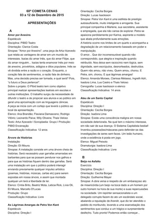 60º COMETA CENAS
03 a 12 de Dezembro de 2015
APRESENTAÇÕES
A
Amor por Anexins
Espetáculo
Disciplina: PIBID Teatro
Orientação: Clarice Costa
Sinopse: "Amor por Anexins", uma peça de Artur Azevedo
que relata as vantagens de amar em um mundo de
interesses. Isaías diz amar Inês, que diz amar Filipe, que
diz amar ninguém... Isaías tenta enamorar Inês por meio
de anexins, provérbios, adágios e ditos populares. Inês se
vê dividida entre a razão e o coração. Enquanto, o
coração fala de sentimentos, a razão fala de dinheiro.
Mas, uma decisão precisa ser tomada, e qual será? Pois,
“o futuro a Deus pertence!”.
Sobre o projeto: O PIbid teatro tem como objetivo
principal realizar apresentações teatrais em escolas e
outras instituições. O trabalho surgiu da necessidade de
difundir o teatro e de propiciar aos alunos e ao público em
geral uma aproximação com as linguagens cênicas.
A peça se inicia com um cortejo que leverá o público ao
local da apresentação.
Elenco: Ana Brandão; Flaviana Damasceno; Rodrigo
Vitório; Leonardo Paiva; Wily Oliveira; Thais Veloso
Texto: Artur Azevedo l Sonoplastia: Grupo l Produção:
PIBID Encenação
Classsificação Indicativa: 12 anos
Árvore de Histórias
Instalação
Direção: Eli Moura.
Sinopse: A instalação consiste em uma árvore cheia de
histórias. Será necessário usar garrafas amarradas em
barbantes para que se possam pendurar nos galhos e
para que as histórias fiquem dentro das garrafas. Será
uma instalação em que o público poderá interagir
enviando previamente qualquer impulso artístico
(poemas, histórias, músicas, cartas etc) para serem
expostas em nossa árvore, e assim que montada
qualquer um terá a liberdade de ler.
Elenco: Cíntia Brito, Beatriz Mota, Leticia Rick, Lívia Oli,
Eli Moura, Marcello D'Lucas
Produção: Grupo
Classsificação Indicativa: Livre
As Lágrimas Amargas de Petra Von Kant
Espetáculo
Disciplina: Direção I
Orientação: Cecília Borges
Direção: Lucas Isacksson
Sinopse: Petra Von Kant é uma estilista de prestígio
autossuficiente, muito inteligente e arrogante. Sua
principal companhia é Marlene, sua secretária, assistente
e empregada, que ela não cansa de explorar. Petra se
apaixona perdidamente por Karina, aspirante a modelo
que abala profundamente suas emoções.
A história ocorre nos limites de um quarto e acompanha a
degradação de um relacionamento baseado em poder e
manipulação.
O amor... Que dor incomensurável quando não
correspondido, que alegria e inspiração quando
retribuído. Nos deixa sem raciocínio nem lógica, sem
dignidade, sem escrúpulos, desnorteados, destruídos.
Quem não amou, não viveu. Quem amou, chorou. E
Petra, sim, chorou. E que lágrimas amargas!
Elenco: Amanda Moraes, Clarissa Melasso, Ingreth Adri,
Isadora Lima, Lua Castro e Thais Veloso
Cenografia: Lucas Isacksson e elenco
Classsificação Indicativa: 14 anos
Ateu de um Santo Capital
Espetáculo
Disciplina: Direção I
Orientação: Cecília Borges
Direção: Isadora Lima
Sinopse: Existe uma consciência maligna em nossa
sociedade deteriorada. Na qual tem o máximo interesse,
em não sair de sua doença. O Sistema Capitalista bestial!
Inventou possessões/máscaras para defender-se das
investigações de seres sem faces. Um leião humano,
onde a existência é posta em jogo.
Elenco: Miguel Peixoto
Dramaturgia: Isadora Lima
Classsificação Indicativa: Livre
B
Beijo no Asfalto
Exercício
Disciplina: Direção I
Orientação: Cecília Borges
Direção: Guilherme Mayer
Sinopse: A obra versa a respeito de um embaraçoso ato
de misericórdia (um beijo na boca dado a um homem por
outro homem na hora de sua morte) e suas repercussões
na sociedade. Um repórter sensacionalista e um
delegado corrupto fazem do ato um escândalo social,
abalando a reputação de Arandir, que diz ter atendido o
pedido do moribundo, levando a uma exarcebação dos
sentimentos que conduz a um trágico e surpreendente
desfecho. Tudo pronto! Podemos então começar...
 