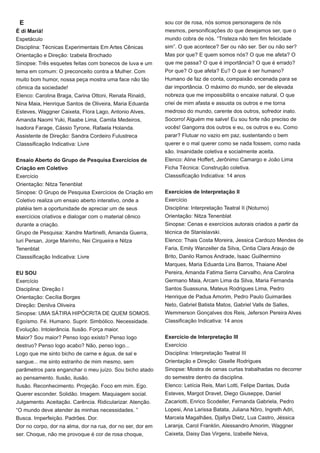 sou cor de rosa, nós somos personagens de nós
mesmos, personificações do que desejamos ser, que o
mundo cobra de nós. “Tristeza não tem fim felicidade
sim”. O que acontece? Ser ou não ser. Ser ou não ser?
Mas por que? E quem somos nós? O que me afeta? O
que me passa? O que é importância? O que é errado?
Por que? O que afeta? Eu? O que é ser humano?
Humano de faz de conta, compaixão encenada para se
dar importância. O máximo do mundo, ser de elevada
nobreza que me impossibilita o encaixe natural. O que
criei de mim afasta e assusta os outros e me torna
medroso do mundo, carente dos outros, sofredor inato.
Socorro! Alguém me salve! Eu sou forte não preciso de
vocês! Gangorra dos outros e eu, os outros e eu. Como
parar? Flutuar no vazio em paz, sustentando o bem
querer e o mal querer como se nada fossem, como nada
são. Insanidade coletiva e socialmente aceita.
Elenco: Aline Hoffert, Jerônimo Camargo e João Lima
Ficha Técnica: Construção coletiva.
Classsificação Indicativa: 14 anos
Exercícios de Interpretação II
Exercício
Disciplina: Interpretação Teatral II (Noturno)
Orientação: Nitza Tenenblat
Sinopse: Cenas e exercícios autorais criados a partir da
técnica de Stanislavski.
Elenco: Thais Costa Moreira, Jessica Cardozo Mendes de
Faria, Emily Wanzeller da Silva, Cintia Clara Araujo de
Brito, Danilo Ramos Andrade, Isaac Guilhermino
Marques, Maria Eduarda Lins Barros, Thaiane Abel
Pereira, Amanda Fatima Serra Carvalho, Ana Carolina
Germano Maia, Arcam Lima da Silva, Maria Fernanda
Santos Suassuna, Mateus Rodrigues Lima, Pedro
Henrique de Padua Amorim, Pedro Paulo Guimarães
Neto, Gabriel Batista Matos, Gabriel Valls de Salles,
Wemmerson Gonçalves dos Reis, Jeferson Pereira Alves
Classificação Indicativa: 14 anos
Exercício de Interpretação III
Exercício
Disciplina: Interpretação Teatral III
Orientação e Direção: Giselle Rodrigues
Sinopse: Mostra de cenas curtas trabalhadas no decorrer
do semestre dentro da disciplina.
Elenco: Letícia Reis, Mari Lotti, Felipe Dantas, Duda
Esteves, Margot Dravet, Diego Giuseppe, Daniel
Zacariotti, Enrico Scodeller, Fernanda Gabriela, Pedro
Lopesi, Ana Larissa Batata, Juliana Nôro, Ingreth Adri,
Marcela Magalhães, Djallys Dietz, Lua Castro, Jéssica
Laranja, Carol Franklin, Alessandro Amorim, Waggner
Caixeta, Daisy Das Virgens, Izabelle Neiva,
E
É di Mariá!
Espetáculo
Disciplina: Técnicas Experimentais Em Artes Cênicas
Orientação e Direção: Izabela Brochado
Sinopse: Três esquetes feitas com bonecos de luva e um
tema em comum: O preconceito contra a Mulher. Com
muito bom humor, nossa peça mostra uma face não tão
cômica da sociedade!
Elenco: Carolina Braga, Carina Ottoni, Renata Rinaldi,
Nina Maia, Henrique Santos de Oliveira, Maria Eduarda
Esteves, Waggner Caixeta, Flora Lago, Antonio Alves,
Amanda Naomi Yuki, Raabe Lima, Camila Medeiros,
Isadora Farage, Cássio Tyrone, Rafaela Holanda.
Assistente de Direção: Sandra Cordeiro Fulustreca
Classsificação Indicativa: Livre
Ensaio Aberto do Grupo de Pesquisa Exercícios de
Criação em Coletivo
Exercício
Orientação: Nitza Tenenblat
Sinopse: O Grupo de Pesquisa Exercícios de Criação em
Coletivo realiza um ensaio aberto interativo, onde a
platéia tem a oportunidade de apreciar um de seus
exercícios criativos e dialogar com o material cênico
durante a criação.
Grupo de Pesquisa: Xandre Martinelli, Amanda Guerra,
Iuri Persan, Jorge Marinho, Nei Cirqueira e Nitza
Tenenblat
Classsificação Indicativa: Livre
EU SOU
Exercício
Disciplina: Direção I
Orientação: Cecília Borges
Direção: Denilva Oliveira
Sinopse: UMA SÁTIRA HIPÓCRITA DE QUEM SOMOS.
Egoísmo. Fé. Humano. Suprir. Simbólico. Necessidade.
Evolução. Intolerância. Ilusão. Força maior.
Maior? Sou maior? Penso logo existo? Penso logo
destruo? Penso logo acabo? Não, penso logo...
Logo que me sinto bicho de carne e água, de sal e
sangue... me sinto estranho de mim mesmo, sem
parâmetros para enganchar o meu juízo. Sou bicho atado
ao pensamento. Ilusão, ilusão.
Ilusão. Reconhecimento. Projeção. Foco em mim. Ego.
Querer esconder. Solidão. Imagem. Maquiagem social.
Julgamento. Aceitação. Carência. Ridicularizar. Atenção.
“O mundo deve atender às minhas necessidades. ”
Busca. Imperfeição. Padrões. Dor.
Dor no corpo, dor na alma, dor na rua, dor no ser, dor em
ser. Choque, não me provoque é cor de rosa choque,
 