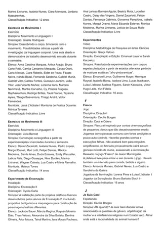 Marina Linhares, Isabela Nunes, Clara Menezes, Jordana
Mascarenhas,
Classsificação Indicativa: 12 anos
Exercício de Movimento I
Exercício
Disciplina: Movimento e Linguagem I
Orientação: Giselle Rodrigues
Sinopse: Descobrindo o corpo, brincando com o
movimento. Possibilidades cênicas a partir da
investigação da linguagem corporal. Uma aula aberta e
demonstrativa do trabalho desenvolvido em sala durante
o semestre.
Elenco: Anna Carolina Marques, Arthur Araujo, Bruno
Corte Real, Camila Cantarino Mesquita, Cacau Otoni,
Carla Nicolait, Clara Rabello, Elder de Paula, Fausto
Neiva, Nanda Bezzi, Fernando Sardinha, Gabriel Muniz,
Gabriel Vitor, Galileu Fontes, Gustavo Loureiro, João
Vitor, José Vicente Muñoz, Lorenna Ilário, Marcelo
Nemmevê, Martha Carvalho, Cy, Priscila Fragoso,
Raphaela Reis, Rodrigo Brittes, Tauã Franco, Tayanne
Ayres, Thiago Boaventura, Thiago André, Victor
Fernandes.
Monitoria: Luisa L'Abbate l Monitoria de Prática Docente:
Mônica Tavares
Classsificação Indicativa: Livre
Exercício de Movimento III
Exercício
Disciplina: Movimento e Linguagem III
Orientação: Lívia Bennet
Sinopse: Construção coreográfica a partir de
experimentações vivenciadas durante o semestre.
Elenco: Daniel Zacariotti, Isabela Nunes, Pedro Lopesi,
Margot Dravet, Mari Lotti, Felipe Dantas, Mônica
Medeiros, Samla Alves, Duda Esteves, Emily Wanzeller,
Leticia Reis, Diego Giuseppe, Nina Durães, Marina
Linhares, Wagner Caixeta, Lua Castro e Maria Ramalho.
Monitoria: Mateus Torres
Classsificação Indicativa: 14 anos
Experimento de Encenação
Instalação
Disciplina: Encenação II
Orientação: Cyntia Carla
Sinopse: A instalação parte de projetos criativos diversos
desenvolvidos pelos alunos de Encenação 2, inscluindo
propostas de figurinos e maquiagens para construção de
personagens teatrais diferentes.
Elenco: Jackson Bauer, Marcia Regina, Raynan Moreira
Dias, Thais Veloso, Alexandre da Silva Batista, Denilva
Oliveira, Artur Moura, Tainá Martins, Iara Morais Pacheco,
Ana Larissa Barroso Aguiar, Beatriz Mota, Luciellen
Castro, Daisy das Virgens, Daniel Zacariotti, Felipe
Dantas, Fernanda Gabriela, Giovanna Pamplona, Isabela
Nunes, Margot Dravet, Maria Eduarda Esteves, Mônica
Medeiros, Marina Linhares, Letícia de Souza Mulle
Classsificação Indicativa: Livre
Experimentos
Vídeo
Disciplina: Metodologia de Pesquisa em Artes Cênicas
Orientação: Graça Veloso
Direção, Compilação e Edição: Emanuel Lavor e Sarah
Kacowicz
Sinopse: Resultado de experimentações com corpos
espetacularizados a partir de estados alterados partindo
de matrizes estéticas "afro-pindoramicas".
Elenco: Emanuel Lavor, Guilherme Mayer, Henrique
Raynal, Isabella Baroz, Isadora Lima, Lucas Isacksson,
Luisa L'abbate, Mateus Figuero, Sarah Kacowicz, Victor
Hugo Leite, Yuri Fidelis
Classificação Indicativa: 10 anos
F
Fiasco
Jogo
Disciplina: Direção I
Orientação: Cecília Borges
Direção: Caos e Cólera
Sinopse: Fiasco é inspirado por contos cinematográficos
de pequenos planos que dão desastrosamente errado.
Jogamos como pessoas comuns com fortes ambições e
pouco auto-controle. Haverão grandes sonhos e
execuções falhas. Não acabará bem para ninguém,
simplificando, no fim tudo provavelmente cairá em um
glorioso montão de ciume, assassinato e recriminação.
Baseado no jogo “Fiasco” de Jason Morningstar.
A plateia é livre para entrar e sair durante o jogo. Haverá
também um intervalo para comida, bebida e cigarro.
Elenco: Amanda Moraes, Gabriel Neves, Lua Castro e
Xandinho da Galera
Jogadora da Iluminação: Lorena Pires e Luisa L'abbate l
Jogador da Sonoplastia: Bruno Barbato Bloch l -
Classsificação Indicativa: 16 anos
J
Je Suis Geni
Espetáculo
Direção: Cecília Borges
Sinopse: Até quando? Je suis Geni discute temas
relacionados a questões de gênero, objetificação da
mulher e a interferência religiosa num Estado laico. Afinal
onde está a racionalidade do animal humano?
 