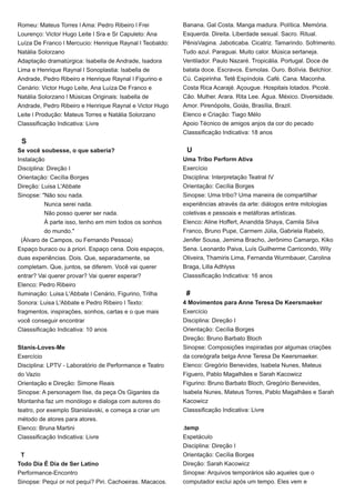 Romeu: Mateus Torres l Ama: Pedro Ribeiro l Frei
Lourenço: Victor Hugo Leite l Sra e Sr Capuleto: Ana
Luíza De Franco l Mercucio: Henrique Raynal l Teobaldo:
Natália Solorzano
Adaptação dramatúrgica: Isabella de Andrade, Isadora
Lima e Henrique Raynal l Sonoplastia: Isabella de
Andrade, Pedro Ribeiro e Henrique Raynal l Figurino e
Cenário: Victor Hugo Leite, Ana Luíza De Franco e
Natália Solorzano l Músicas Originais: Isabella de
Andrade, Pedro Ribeiro e Henrique Raynal e Victor Hugo
Leite l Produção: Mateus Torres e Natália Solorzano
Classsificação Indicativa: Livre
S
Se você soubesse, o que saberia?
Instalação
Disciplina: Direção I
Orientação: Cecília Borges
Direção: Luisa L'Abbate
Sinopse: "Não sou nada.
Nunca serei nada.
Não posso querer ser nada.
À parte isso, tenho em mim todos os sonhos
do mundo."
(Álvaro de Campos, ou Fernando Pessoa)
Espaço buraco ou à priori. Espaço cena. Dois espaços,
duas experiências. Dois. Que, separadamente, se
completam. Que, juntos, se diferem. Você vai querer
entrar? Vai querer provar? Vai querer esperar?
Elenco: Pedro Ribeiro
Iluminação: Luisa L'Abbate l Cenário, Figurino, Trilha
Sonora: Luisa L'Abbate e Pedro Ribeiro l Texto:
fragmentos, inspirações, sonhos, cartas e o que mais
você conseguir encontrar
Classsificação Indicativa: 10 anos
Stanis-Loves-Me
Exercício
Disciplina: LPTV - Laboratório de Performance e Teatro
do Vazio
Orientação e Direção: Simone Reais
Sinopse: A personagem Ilse, da peça Os Gigantes da
Montanha faz um monólogo e dialoga com autores do
teatro, por exemplo Stanislavski, e começa a criar um
método de atores para atores.
Elenco: Bruna Martini
Classsificação Indicativa: Livre
T
Todo Dia É Dia de Ser Latino
Performance-Encontro
Sinopse: Pequi or not pequi? Piri. Cachoeiras. Macacos.
Banana. Gal Costa. Manga madura. Política. Memória.
Esquerda. Direita. Liberdade sexual. Sacro. Ritual.
PênisVagina. Jaboticaba. Cicatriz. Tamarindo. Sofrimento.
Tudo azul. Paraguai. Muito calor. Música sertaneja.
Ventilador. Paulo Nazaré. Tropicália. Portugal. Doce de
batata doce. Escravos. Esmolas. Ouro. Bolívia. Belchior.
Cú. Caipirinha. Tetê Espíndola. Café. Cana. Maconha.
Costa Rica Acarajé. Açougue. Hospitais lotados. Picolé.
Cão. Mulher. Arara. Rita Lee. Água. México. Diversidade.
Amor. Pirenópolis, Goiás, Brasília, Brazil.
Elenco e Criação: Tiago Mélo
Apoio Técnico de amigos anjos da cor do pecado
Classsificação Indicativa: 18 anos
U
Uma Tribo Perform Ativa
Exercício
Disciplina: Interpretação Teatral IV
Orientação: Cecília Borges
Sinopse: Uma tribo? Uma maneira de compartilhar
experiências através da arte: diálogos entre mitologias
coletivas e pessoais e metáforas artísticas.
Elenco: Aline Hoffert, Anandda Shaya, Camila Silva
Franco, Bruno Pupe, Carmem Júlia, Gabriela Rabelo,
Jenifer Sousa, Jemima Bracho, Jerônimo Camargo, Kiko
Sena. Leonardo Paiva, Luís Guilherme Carricondo, Wily
Oliveira, Thamiris Lima, Fernanda Wurmbauer, Carolina
Braga, Lilla Adhlyss
Classsificação Indicativa: 16 anos
#
4 Movimentos para Anne Teresa De Keersmaeker
Exercício
Disciplina: Direção I
Orientação: Cecília Borges
Direção: Bruno Barbato Bloch
Sinopse: Composições inspiradas por algumas criações
da coreógrafa belga Anne Teresa De Keersmaeker.
Elenco: Gregório Benevides, Isabela Nunes, Mateus
Figuero, Pablo Magalhães e Sarah Kacowicz
Figurino: Bruno Barbato Bloch, Gregório Benevides,
Isabela Nunes, Mateus Torres, Pablo Magalhães e Sarah
Kacowicz
Classsificação Indicativa: Livre
.temp
Espetáculo
Disciplina: Direção I
Orientação: Cecília Borges
Direção: Sarah Kacowicz
Sinopse: Arquivos temporários são aqueles que o
computador exclui após um tempo. Eles vem e
 
