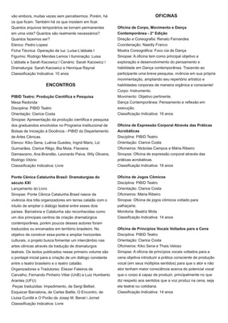 vão embora, muitas vezes sem percebermos. Porém, há
os que ficam. Também há os que insistem em ficar.
Quantos arquivos temporários se tornam permanentes
em uma vida? Quantos são realmente necessários?
Quantos fazemos ser?
Elenco: Pedro Lopesi
Ficha Técnica: Operação de luz: Luísa L'abbate l
Figurino: Rodrigo Mendes Lemos l Iluminação: Luisa
L'abbate e Sarah Kacowicz l Cenário: Sarah Kacowicz l
Dramaturgia: Sarah Kacowicz e Henrique Raynal
Classsificação Indicativa: 10 anos
ENCONTROS
PIBID Teatro: Produção Cientifíca e Pesquisa
Mesa Redonda
Disciplina: PIBID Teatro
Orientação: Clarice Costa
Sinopse: Apresentação da produção cientifica e pesquisa
dos graduandos envolvidos no Programa Institucional de
Bolsas de Iniciação à Docência - PIBID do Departamento
de Artes Cênicas.
Elenco: Kiko Sena, Luênia Guedes, Ingrid Mariz, Liz
Guimarâes, Clarice Rêgo, Bia Mota, Flaviana
Damasceno, Ana Brandão, Leonardo Paiva, Wily Oliveira,
Rodrigo Vitório
Classsificação Indicativa: Livre
Ponte Cênica Catalunha Brasil: Dramaturgias do
século XXI
Lançamento do Livro
Sinopse: Ponte Cênica Catalunha Brasil nasce da
vivência dos três organizadores em terras catalãs com o
intuito de ampliar o diálogo teatral entre esses dois
países. Barcelona e Catalunha são reconhecidas como
um dos principais centros de criação dramatúrgica
contemporânea, porém poucos desses autores foram
traduzidos ou encenados em território brasileiro. No
objetivo de construir essa ponte e ampliar horizontes
culturais, o projeto busca fomentar um intercâmbio nas
artes cênicas através da tradução de dramaturgos
teatrais. Os textos publicados nesse primeiro volume são
o pontapé inicial para a criação de um diálogo constante
entre o teatro brasileiro e o teatro catalão.
Organizadores e Tradutores: Eliezer Faleiros de
Carvalho, Fernando Pinheiro Villar (UnB) e Luiz Humberto
Arantes (UFU)
Peças traduzidas: Impedimento, de Sergi Belbel;
Esquecer Barcelona, de Carles Battle; O Encontro, de
Lluisa Cunillé e O Porão de Josep M. Benet i Jornet
Classsificação Indicativa: Livre
OFICINAS
Oficina de Corpo, Movimento e Dança
Contemporânea - 2° Edição
Direção e Coreografia: Renato Fernandes
Coordenação: Naedly Franco
Mostra Coreográfica: Foco cia de Dança
Sinopse: A oficina tem como principal objetivo a
exploração e desenvolvimento do pensamento e
habilidade em Dança contemporânea. Trazendo ao
participante uma breve pesquisa, vivência em sua própria
movimentação, ampliando seu repertório artístico e
habilidades corporais de maneira orgânica e consciente!
Corpo: Instrumento.
Movimento: Objetivo pertinente.
Dança Contemporânea: Pensamento e reflexão em
execução.
Classificação Indicativa: 16 anos
Oficina de Expressão Corporal Através das Práticas
Acrobáticas
Disciplina: PIBID Teatro
Orientação: Clarice Costa
Oficineiros: Nickolas Campos e Mária Ribeiro
Sinopse: Oficina de expressão corporal através das
práticas acrobáticas.
Classificação Indicativa: 16 anos
Oficina de Jogos Cômicos
Disciplina: PIBID Teatro
Orientação: Clarice Costa
Oficineiros: Mária Ribeiro
Sinopse: Oficina de jogos cômicos voltado para
palhaçaria.
Monitoria: Beatriz Mota
Classificação Indicativa: 14 anos
Oficina de Princípios Vocais Voltados para a Cena
Disciplina: PIBID Teatro
Orientação: Clarice Costa
Oficineiros: Kiko Sena e Thais Veloso
Sinopse: A oficina de princípios vocais voltados para a
cena objetiva introduzir a prática consciente de produção
vocal (em seus múltiplos sentidos) para que o ator e não
ator tenham maior consciência acerca do potencial vocal
que o corpo é capaz de produzir, principalmente no que
diz respeito aos sentidos que a voz produz na cena, seja
ela teatral ou cotidiana.
Classificação Indicativa: 14 anos
 