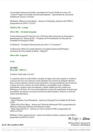 Universidad Autónoma de Puebla e presidente do Consejo Puebla de Lectura AC
- Estela D´Ângelo (convidada internacional/Espanha) – representante da Asociación
Española de Lectura y Escritura

Mediadora: Mônica Correia Batista – doutora em Educação, professora da UFMG e
pesquisadora do GPELL/ CEALE

15h30 às 16h – Lanche

16h às 18h – Atividade integrada

Evento Internacional IX Jogo do Livro e III Fórum Ibero-americano de letramentos e
aprendizagens & “Quarta na Pós” - Programa de Pós-Graduação em Educação da
Faculdade de Educação/UFMG.

Conferência: “Avaliações Internacionais da Leitura: E a Literatura?”

Conferencista: Maria de Lourdes Dionísio (convidada internacional/Portugal) -
professora da Universidade do Minho - Braga/PT

18h às 19h - Coquetel


27/10


MANHÃ:
8h às 10h – MESA 2

Temática: Onde estão os livros?

A conjuntura atual em nada lembra a situação de alguns anos atrás, quando se verificava
a escassez de livros em contextos sociais afastados dos circuitos de produção editorial.
Hoje, existem inúmeras iniciativas governamentais e não-governamentais que favorecem
o acesso aos livros a leitores de escolas públicas, comunidades rurais, indígenas,
quilombolas e grupos sociais de pequenas e médias cidades que não contam com
bibliotecas ou livrarias. Por isso a necessidade de se tratar dos significados da leitura para
esse público que passou a ter acesso aos bens da cultura letrada e, inclusive, a lê-los de
modos muito peculiares.

Componentes:
- Daniel Monteiro Costa Munduruku - doutor em Educação/Universidade de São Paulo
(USP)
- Maria Sílvia Pires Oberg – doutora em Ciência da Informação/USP e pesquisadora da
Biblioteca Municipal Infantojuvenil Monteiro Lobato
- Maria Aparecida Paiva – doutora em Teoria Literária/UFMG e pesquisadora do
GPELL/CEALE

Mediador: Carlos Augusto Novais - doutor em Estudos Literários, professor da UFMG e
pesquisador do GPELL/CEALE
 