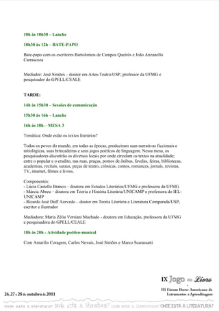 10h às 10h30 – Lanche

10h30 às 12h – BATE-PAPO

Bate-papo com os escritores Bartolomeu de Campos Queirós e João Anzanello
Carrascoza


Mediador: José Simões – doutor em Artes-Teatro/USP, professor da UFMG e
pesquisador do GPELL/CEALE


TARDE:

14h às 15h30 – Sessões de comunicação

15h30 às 16h – Lanche

16h às 18h – MESA 3

Temática: Onde estão os textos literários?

Todos os povos do mundo, em todas as épocas, produziram suas narrativas ficcionais e
mitológicas, suas brincadeiras e seus jogos poéticos de linguagem. Nessa mesa, os
pesquisadores discutirão os diversos locais por onde circulam os textos na atualidade:
entre o popular e o erudito, nas ruas, praças, pontos de ônibus, favelas, feiras, bibliotecas,
academias, recitais, saraus, peças de teatro, crônicas, contos, romances, jornais, revistas,
TV, internet, filmes e livros.

Componentes:
- Lúcia Castello Branco – doutora em Estudos Literários/UFMG e professora da UFMG
- Márcia Abreu – doutora em Teoria e História Literária/UNICAMP e professora do IEL-
UNICAMP
- Ricardo José Duff Azevedo – doutor em Teoria Literária e Literatura Comparada/USP,
escritor e ilustrador

Mediadora: Maria Zélia Versiani Machado - doutora em Educação, professora da UFMG
e pesquisadora do GPELL/CEALE

18h às 20h - Atividade poético-musical

Com Amarilis Coragem, Carlos Novais, José Simões e Marco Scarassatti
 
