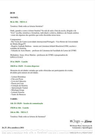 28/10

MANHÃ:

8h às 10h – MESA 4

Temática: Onde estão as leituras literárias?

Onde, quando e como a leitura literária? Na sala de aula e fora da escola, dirigida e de
“livre” escolha, mimética e formalista, individual e coletiva, didática e de fruição estética
- essas são algumas das questões que serão discutidas nessa mesa.

Componentes:
- Rui Vieira de Castro (convidado internacional/Portugal) - Vice-Reitor da Universidade
do Minho-Braga/PT
- Rogério Andrade Barbosa – mestre em Literatura Infantil Brasileira/UFRJ, escritor e
contador de histórias
- Eduardo de Assis Duarte – professor de Literatura da Faculdade de Letras da UFMG

Mediadora: Aracy Alves Martins - professora da UFMG e pesquisadora do
GPELL/CEALE

10 às 10h30 – Lanche

10h30 às 12h30 – Eventos dispersos

Momento de atividades variadas que serão oferecidas aos participantes do evento,
divididos pelo número de atividades.

- Leitura Dramática
- Chá com Prosa
- Livro de Cabeceira
- Poesia em Cena
- Contação de História
- Apresentação Teatral
- Mitologia Grega
- Leituras Sonoras
- Teatro de Bonecos

TARDE:

14h ÀS 15h30 – Sessões de comunicação

15h30 às 16h – Lanche

16h às 18h – MESA 5

Temática: Onde estão as leituras da literatura?
 