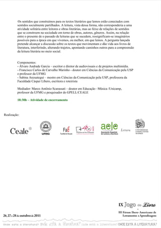 Os sentidos que construímos para os textos literários que lemos estão conectados com
         sentidos socialmente partilhados. A leitura, vista dessa forma, não corresponderia a uma
         atividade solitária entre leitores e obras literárias, mas ao feixe de relações de sentidos
         que se constroem na sociedade em torno de obras, autores, gêneros. Assim, na relação
         entre o presente de o passado de leituras que se sucedem, ressignificam-se imaginários
         possíveis para a época em que vivemos, ou melhor, em que lemos. A pergunta lançada
         pretende alcançar a discussão sobre os textos que movimentam e dão vida aos livros de
         literatura, interferindo, alterando trajetos, apontando caminhos outros para a compreensão
         da leitura literária no meio social.


         Componentes:
         - Álvaro Andrade Garcia – escritor e diretor de audiovisuais e de projetos multimídia.
         - Francisco Carlos de Carvalho Marinho - doutor em Ciências da Comunicação pela USP
         e professor da UFMG
         - Sabina Anzuategui – mestre em Ciências da Comunicação pela USP, professora da
         Faculdade Cásper Líbero, escritora e roteirista

         Mediador: Marco Antônio Scarassati – doutor em Educação –Música /Unicamp,
         professor da UFMG e pesquisador do GPELL/CEALE

         18:30h – Atividade de encerramento



Realização:
 