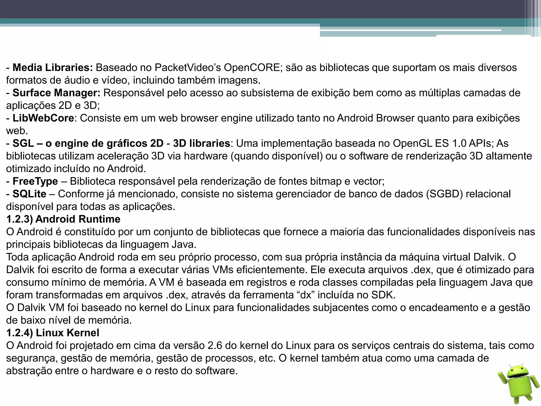 - Media Libraries: Baseado no PacketVideo’s OpenCORE; são as bibliotecas que suportam os mais diversos
formatos de áudio e vídeo, incluindo também imagens.
- Surface Manager: Responsável pelo acesso ao subsistema de exibição bem como as múltiplas camadas de
aplicações 2D e 3D;
- LibWebCore: Consiste em um web browser engine utilizado tanto no Android Browser quanto para exibições
web.
- SGL – o engine de gráficos 2D - 3D libraries: Uma implementação baseada no OpenGL ES 1.0 APIs; As
bibliotecas utilizam aceleração 3D via hardware (quando disponível) ou o software de renderização 3D altamente
otimizado incluído no Android.
- FreeType – Biblioteca responsável pela renderização de fontes bitmap e vector;
- SQLite – Conforme já mencionado, consiste no sistema gerenciador de banco de dados (SGBD) relacional
disponível para todas as aplicações.
1.2.3) Android Runtime
O Android é constituído por um conjunto de bibliotecas que fornece a maioria das funcionalidades disponíveis nas
principais bibliotecas da linguagem Java.
Toda aplicação Android roda em seu próprio processo, com sua própria instância da máquina virtual Dalvik. O
Dalvik foi escrito de forma a executar várias VMs eficientemente. Ele executa arquivos .dex, que é otimizado para
consumo mínimo de memória. A VM é baseada em registros e roda classes compiladas pela linguagem Java que
foram transformadas em arquivos .dex, através da ferramenta “dx” incluída no SDK.
O Dalvik VM foi baseado no kernel do Linux para funcionalidades subjacentes como o encadeamento e a gestão
de baixo nível de memória.
1.2.4) Linux Kernel
O Android foi projetado em cima da versão 2.6 do kernel do Linux para os serviços centrais do sistema, tais como
segurança, gestão de memória, gestão de processos, etc. O kernel também atua como uma camada de
abstração entre o hardware e o resto do software.
 