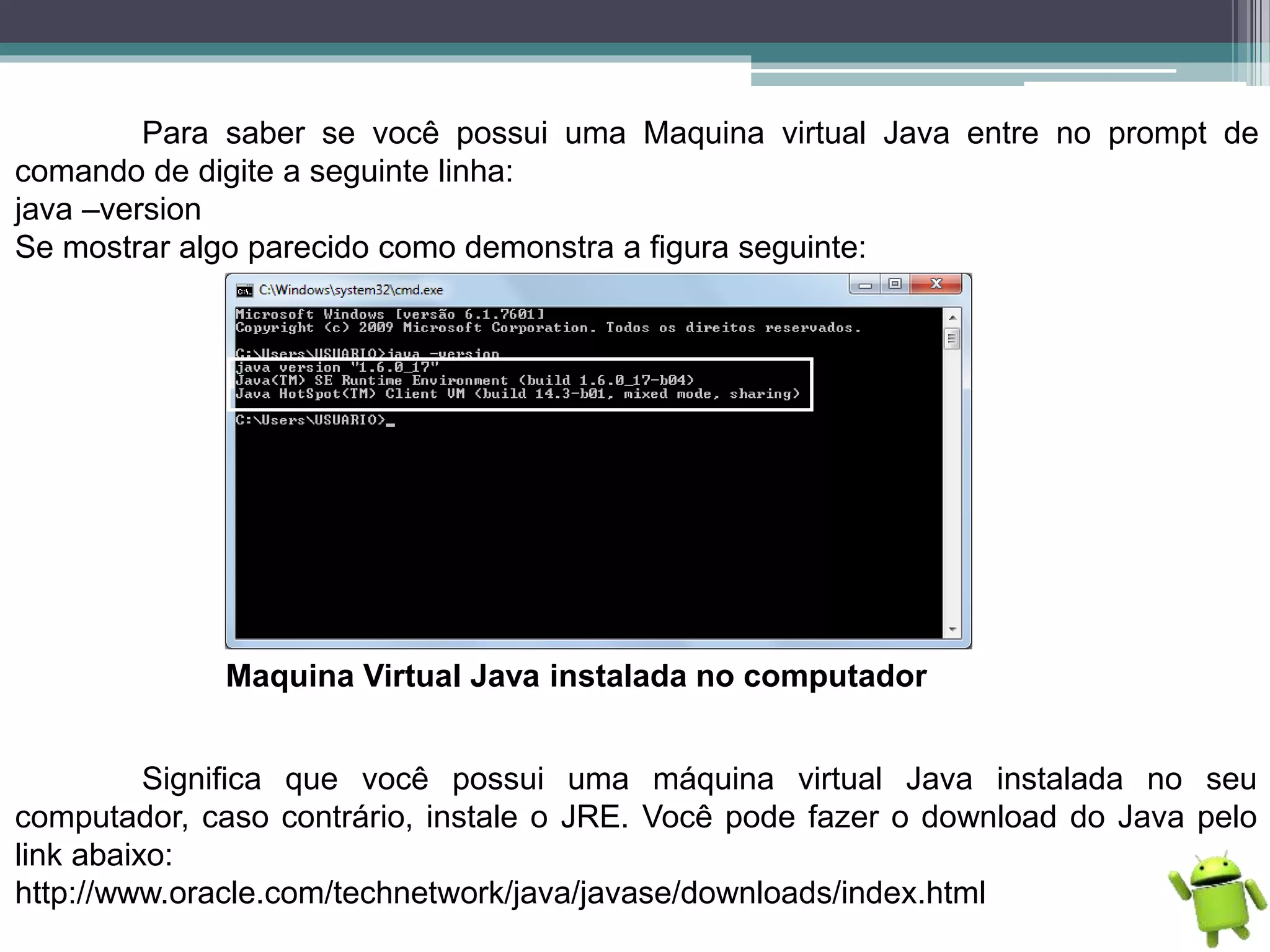 Para saber se você possui uma Maquina virtual Java entre no prompt de
comando de digite a seguinte linha:
java –version
Se mostrar algo parecido como demonstra a figura seguinte:
Maquina Virtual Java instalada no computador
Significa que você possui uma máquina virtual Java instalada no seu
computador, caso contrário, instale o JRE. Você pode fazer o download do Java pelo
link abaixo:
http://www.oracle.com/technetwork/java/javase/downloads/index.html
 