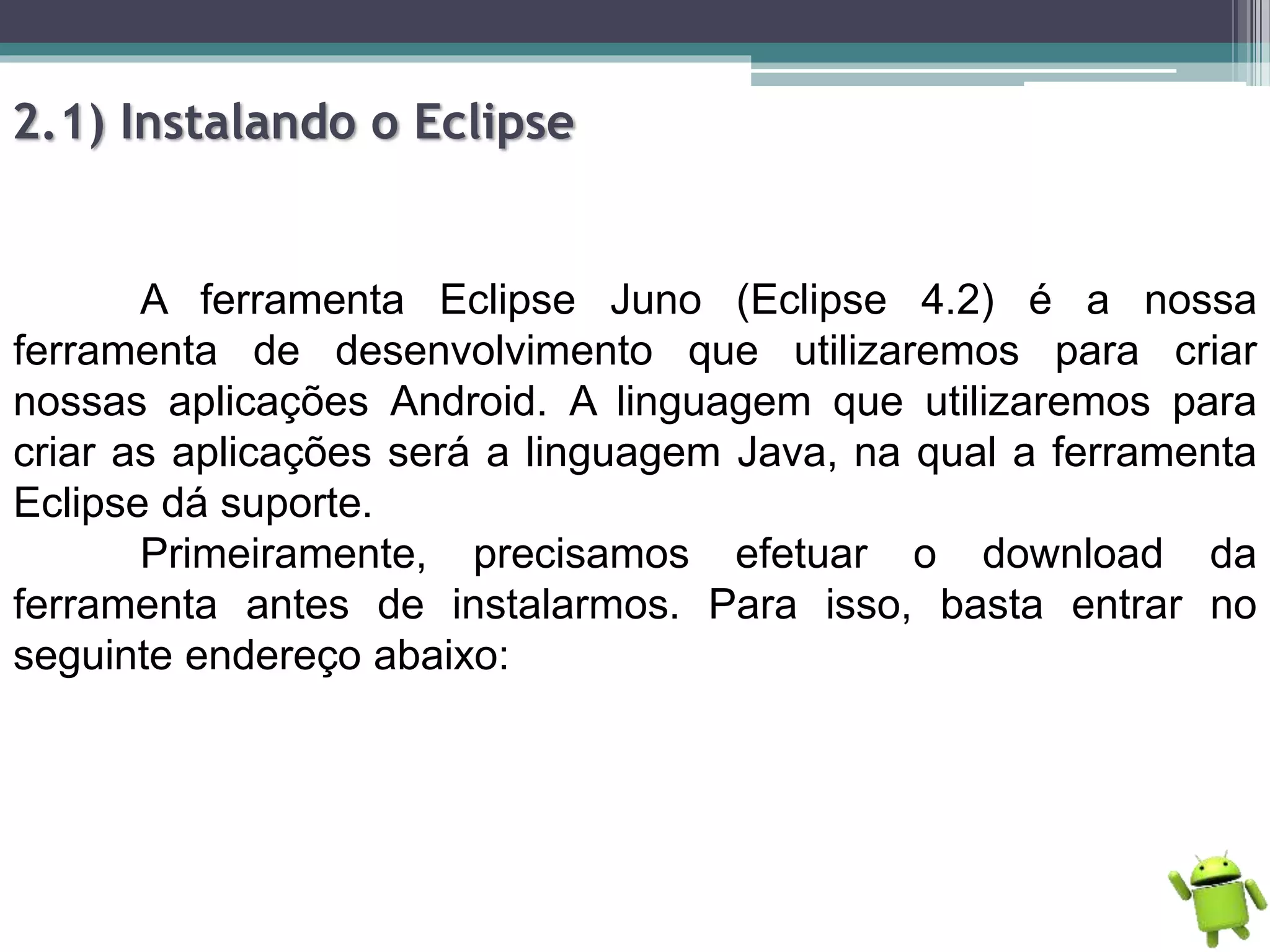 2.1) Instalando o Eclipse
A ferramenta Eclipse Juno (Eclipse 4.2) é a nossa
ferramenta de desenvolvimento que utilizaremos para criar
nossas aplicações Android. A linguagem que utilizaremos para
criar as aplicações será a linguagem Java, na qual a ferramenta
Eclipse dá suporte.
Primeiramente, precisamos efetuar o download da
ferramenta antes de instalarmos. Para isso, basta entrar no
seguinte endereço abaixo:
 