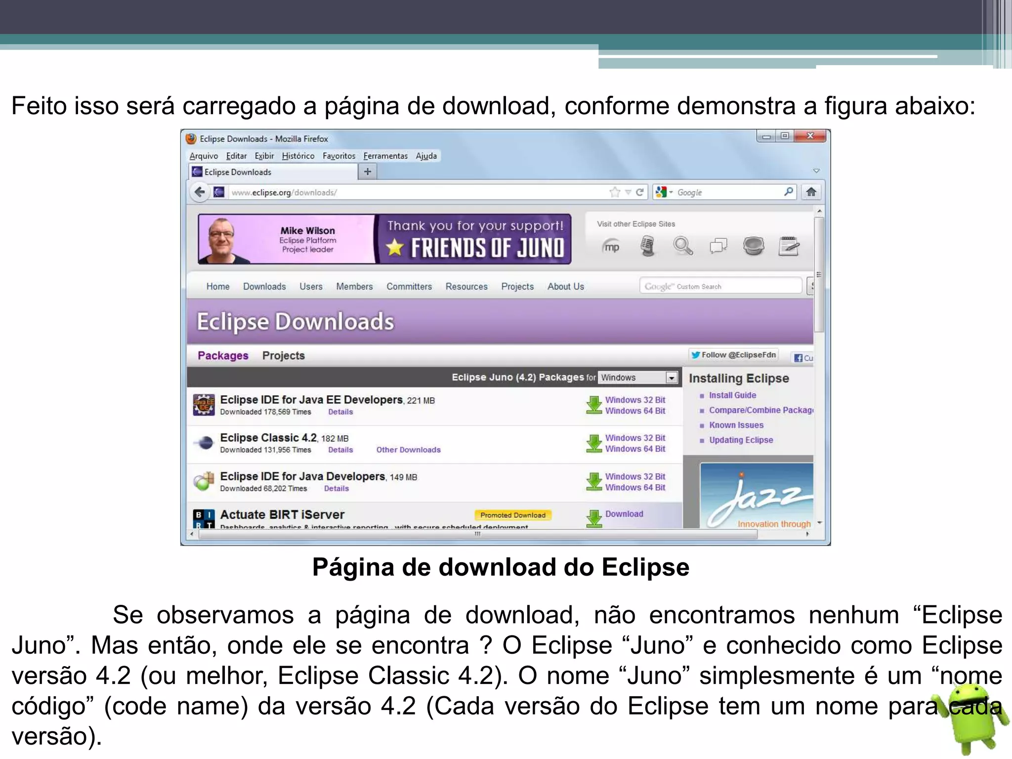 Feito isso será carregado a página de download, conforme demonstra a figura abaixo:
Página de download do Eclipse
Se observamos a página de download, não encontramos nenhum “Eclipse
Juno”. Mas então, onde ele se encontra ? O Eclipse “Juno” e conhecido como Eclipse
versão 4.2 (ou melhor, Eclipse Classic 4.2). O nome “Juno” simplesmente é um “nome
código” (code name) da versão 4.2 (Cada versão do Eclipse tem um nome para cada
versão).
 