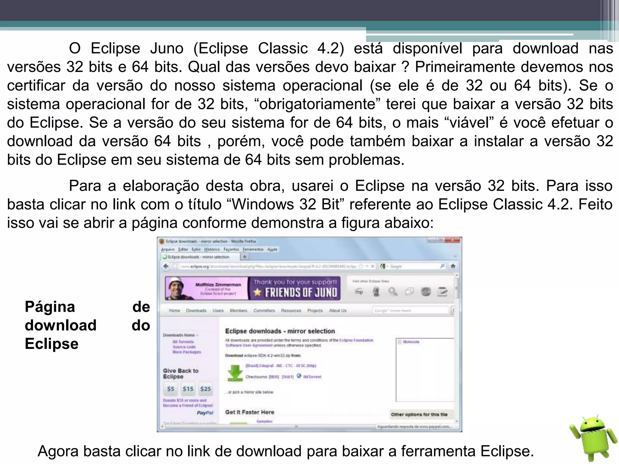 O Eclipse Juno (Eclipse Classic 4.2) está disponível para download nas
versões 32 bits e 64 bits. Qual das versões devo baixar ? Primeiramente devemos nos
certificar da versão do nosso sistema operacional (se ele é de 32 ou 64 bits). Se o
sistema operacional for de 32 bits, “obrigatoriamente” terei que baixar a versão 32 bits
do Eclipse. Se a versão do seu sistema for de 64 bits, o mais “viável” é você efetuar o
download da versão 64 bits , porém, você pode também baixar a instalar a versão 32
bits do Eclipse em seu sistema de 64 bits sem problemas.
Para a elaboração desta obra, usarei o Eclipse na versão 32 bits. Para isso
basta clicar no link com o título “Windows 32 Bit” referente ao Eclipse Classic 4.2. Feito
isso vai se abrir a página conforme demonstra a figura abaixo:
Página de
download do
Eclipse
Agora basta clicar no link de download para baixar a ferramenta Eclipse.
 