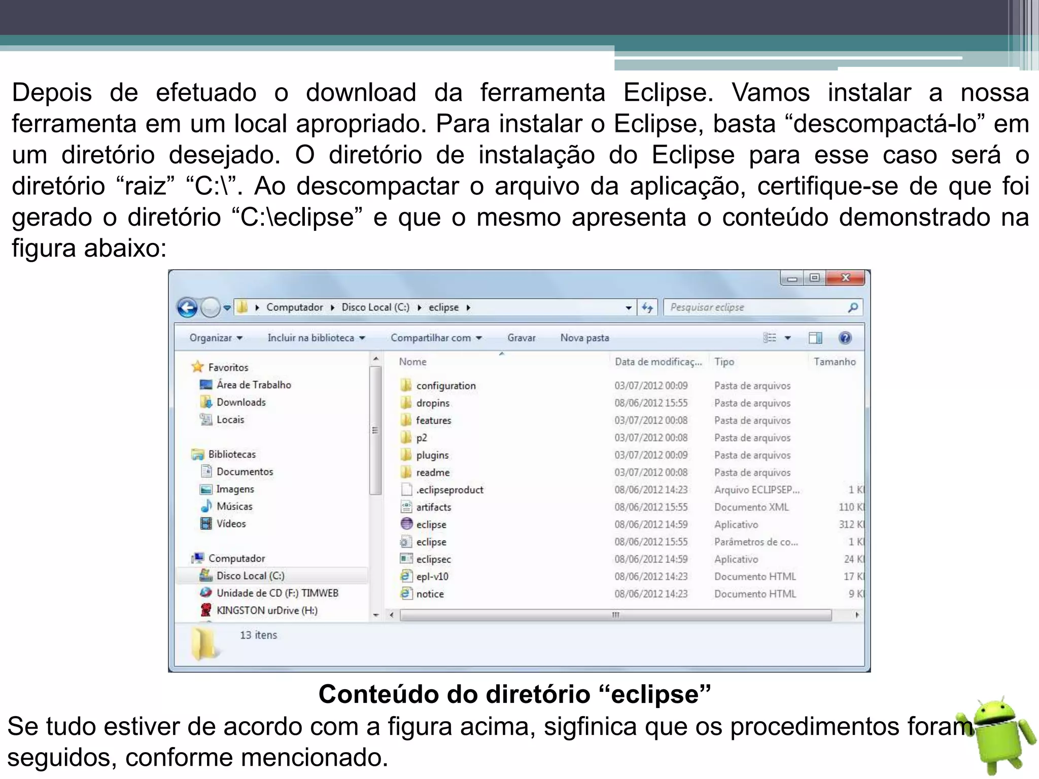 Depois de efetuado o download da ferramenta Eclipse. Vamos instalar a nossa
ferramenta em um local apropriado. Para instalar o Eclipse, basta “descompactá-lo” em
um diretório desejado. O diretório de instalação do Eclipse para esse caso será o
diretório “raiz” “C:”. Ao descompactar o arquivo da aplicação, certifique-se de que foi
gerado o diretório “C:eclipse” e que o mesmo apresenta o conteúdo demonstrado na
figura abaixo:
Conteúdo do diretório “eclipse”
Se tudo estiver de acordo com a figura acima, sigfinica que os procedimentos foram
seguidos, conforme mencionado.
 